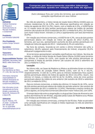 Compras por financiamento mantêm liderança,
                            mas apresentam queda em relação ao mês de agosto


                                   Outro destaque ficou por conta dos terrenos, que apresentaram
                                             variações significativas em seus índices


INPESPAR                      No mês de setembro, o índice Venda de Usado Sobre Oferta (VUSO) para os
Instituto Paranaense       imóveis residenciais foi de 4,5%, sem diferença significativa em relação ao
de Pesquisa e              índice de agosto de 2012 (4,2%). Assim, com a média de 4,5%, o VUSO fecha
Desenvolvimento do         os 12 meses cerca de dois pontos percentuais abaixo da média do período
Mercado Imobiliário
                           anterior (de outubro de 2010 a setembro de 2011 a média foi 6,4%). Os imóveis
e Condominial
                           com maior índice foram: kitinete (17,6%) e apartamento com dois dormitórios
Presidente:                (9,0%).
Luiz Fernando Gottschild      Em relação aos imóveis comerciais, o VUSO foi de 4,3%, cerca de dois pontos
                           percentuais abaixo em relação ao índice de agosto de 2012 (5,8%). Os
Vice-Presidente:           terrenos, por sua vez, apresentaram aumento de dois pontos percentuais em
Luciano Giongo Tomazini
                           relação ao índice de agosto de 2012 – totalizando 6,3% em setembro.
Secretário:                   Na hora da compra, levando-se em conta o último trimestre (de julho a
Neuza Capassi Kutinskas    setembro), 60,6% optaram pelo financiamento do imóvel, enquanto 39,4%
                           efetuaram o pagamento à vista.
Tesoureiro:
Sérgio Schwind              Já os terrenos apresentaram variações significativas nos índices. Na área de
                          vendas, a média do índice Venda de Usado Sobre Oferta (VUSO) para terrenos
Responsabilidade Técnica: dos últimos 12 meses foi 4,6%, com queda de três pontos percentuais se
INPESPAR: Bernardete Jede comparada à média do período anterior (de outubro de 2010 a setembro de
BRIDI: Kellen Ramos Dias  2011 a média foi 7,5%).
Capa:                            Locação
Champs Elysees                   No último mês, as Casas de Madeira ou Mista e as Kitinetes foram os imóveis
Rua Voluntários da Pátria      com maior índice de Locação Sobre Oferta (LSO), com 22 % e 18,1%,
nº 1.158, São José dos Pinhais
                           respectivamente. O LSO de 11,44% para os imóveis residenciais ficou quatro
Informativo mensal de
                           pontos percentuais abaixo do índice de agosto de 2012 (16,10%). Assim, nos
responsabilidade do        últimos 12 meses, a média de LSO foi de foi 16,96%, cerca de cinco pontos
Instituto Paranaense do    percentuais abaixo da média do ano anterior (de outubro de 2010 a setembro
Mercado Imobiliário e      de 2011 a média foi 22%).
Condominial (INPESPAR)        Para os imóveis comerciais, a média dos últimos 12 meses foi de 10%, cerca
                           de três pontos percentuais abaixo da média do período anterior (de outubro de
Este informativo circula
mensalmente de forma       2010 a setembro de 2011 a média foi 13,24%). Mantendo o mesmo cenário de
dirigida a associados do   julho e agosto, os Conjuntos Comerciais obtiveram maior índice LSO, com 10%.
Secovi-PR, Sinduscon-PR      O tempo decorrido entre a angariação e o aluguel das Casas de Alvenaria com
e Ademi-PR.                quatro dormitórios foi de 49 dias, seguidas pelas Casas de Madeira e/ou Mistas
                           com 70 dias e as Kitinetes com 74 dias.
INPESPAR
Rua Dr. Pedrosa, 475         Em relação aos imóveis comerciais, o tempo foi de 95 dias. Pode-se perceber
2º andar - Curitiba-PR     uma variação significativa em relação à média registrada no mês de setembro
CEP: 80.420-120            de 2011 (113 dias).
Tel: 41-3259-6040
pesquisa@inpespar.com.br                                                               por Paula Batista




                                                                                                         2
 