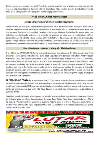 Borges entrou em contato com ASGET pedindo reunião urgente com a gestão da área operacional,
responsável pela contagem e disseram estarem ocupados e não poderiam atender o sindicato em tempo
hábil. Esses fatos já justificam o porquê de não ter vaga para Rondônia.
Ação do AADC dos motociclistas
Justiça abre prazo para ECT apresentar documentos
Desde outubro de 2014 que a empresa vem suprimindo o AADC dos motociclistas, a alegação é que com o
adicional de periculosidade há acumulo de benefício. A diretoria do SINTECT/RO entende que o AADC não
tem a mesma função da periculosidade, sendo o primeiro um adicional de distribuição pago a todos que
trabalham na distribuição externa e o segundo corresponde ao risco que os motociclistas sofrem
constantemente no trânsito. Desta forma o SINTECT/RO através do advogado Dr. Silvio Medeiros ajuizou
ação na justiça estadual. No dia 05 de agosto aconteceu a primeira audiência e o juiz deu prazo de 10 dias
para empresa apresentar documentos de defesa. A nova audiência está marcada para 14 de outubro.
Rescisão do contrato com o advogado Silvio Medeiros
O presidente do SINTECT/RO (de forma unilateral) rescindiu o contrato com o Dr. Silvio Medeiro que vinha
prestando serviço para o sindicato desde o ano 2013. Segundo o presidente do sindicato Sr. Antônio Edson
Antunes da Cruz, a rescisão do contratado se deu por uma orientação da federação (FENTECT). Informou
ainda que o contrato já havia vencido e que o novo advogado contrato desde o mês passado, será
apresentado em breve para toda diretoria (A diretoria ainda não conhece o novo advogado). Garantiu
também que caso o Dr. Silvio ganhe a ação contra o sindicato por quebra de contrato, a federação
(FENTECT) deverá arcar com o prejuízo. A maioria dos diretores do SINTECT/RO é contra a quebra do
contrato com o advogado Silvio Medeiros, tendo em vista que, caso o advogado ganhe a ação, a categoria
terá que arcar com o prejuízo.
PRESTAÇÃO DE CONTAS - A diretoria do SINTECT/RO na sua maioria informa que já acionou o MPT
para dirimir práticas ante sindicais que tem prejudicado o trabalhador, também com intuito de constituir
um técnico indicado pelo MPT para que seja analisado o resultado da auditoria que deverá acontecer nas
contas do sindicato, para que assim não fique dúvidas e que caso haja irregularidade, responsabilize a
quem de direito.
Na última reunião de diretoria foi colocada em votação a constituição de uma auditoria externa nas contas
do sindicato. Votaram a favor da auditoria os diretores: Esion Geber, Fábio Soares, Antonio Edson e Maria
do Socorro. Votaram contra a auditoria o suplente Rogerio Leles e o diretor Assunção. Desta forma a
maioria votou a favor, cabe agora ao presidente do SINTECT/RO tomar as medidas necessárias, para que se
cumpra o que reza o estatuto.
 
