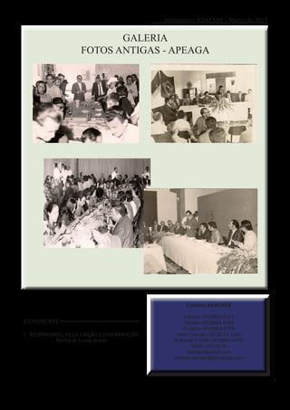 Informativo ASAFAPE - Março de 2013


                           GALERIA
                    FOTOS ANTIGAS - APEAGA




                                                     Contato ASAFAPE

                                                    Sandra: (81)8863.5521
EXPEDIENTE                                           Gorete: (81)8863.4769
                                                    Portaria: (81)8863.4776
I - RESPONSÁVEL PELA EDIÇÃO E DIAGRAMAÇÃO:       Sede Caruaru: (81)3721.1293
            Marília de Lemos Araújo             Subsede Recife: (81)8863.4775
                                                        0800 - 0819310
                                                      asafape@gmail.com
                                                asafape.caruaru@facebook.com



                                                                                   3
 