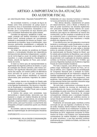 EXPEDIENTE
I - RESPONSÁVEL PELA EDIÇÃO E DIAGRAMAÇÃO:
Marília de Lemos Araújo
Informativo ASAFAPE - Abril de 2013
ARTIGO: A IMPORTÂNCIA DAATUAÇÃO
DO AUDITOR FISCAL
por João Eduardo Dado - Deputado Federal(PDT-SP)
Na sociedade moderna, a criação da figura do
Estado como Ente promovedor de justiça social e
econômica, levou à necessidade imperiosa de prover
tal ente de recursos financeiros necessários e su-
ficientes para o cumprimento de seus deveres para
com a sociedade destinatária das ações estatais.
Conceitos de segurança, assistência à saúde, edu-
cação, proteção aos direitos individuais e coletivos,
dentre outros, somente puderam ser concretizados
mediante a arrecadação de tributos ao Estado, com-
preendendo os impostos, taxas e contribuições, cujos
recursos pertinentes possibilitaram a realização de
investimentos e serviços estatais, em benefício do in-
teresse público.
Ao longo dos séculos de existência do Estado
moderno, a arrecadação tributária tem dependência
intrínseca de dois elementos indispensáveis: a existên-
cia de norma legal ou usual, de caráter obrigatório e
impositivo, e a ação arrecadatória e fiscalizatória do
Estado, através de Agentes do Fisco, para cumpri-
mento da norma.
O maior ou menor grau de representatividade ou
legitimidade dos Agentes políticos do Estado, e o grau
de aceitação dos tributos cobrados, pela massa con-
tributiva, tem significado relevante para o desenvolvi-
mento das nações, em cenário político de alternância
entre períodos de guerra ou paz, progresso ou
retrocesso, quase sempre resultantes ou bastante
influenciados pelo sentimento majoritário da coletivi-
dade.
Uma certeza decorre da criação do Estado pela
sociedade moderna: a sua dependência dos tributos
e dos Agentes fiscalizadores. Daí decorre a importân-
cia da fiscalização e arrecadação tributária e de seu
protagonista singular, o Auditor Fiscal, para a própria
sobrevivência do Estado.
A história dos países com sociedades mais
democráticas e desenvolvidas, demonstra que não
bastaram a criação em matéria tributária de normas
legais democráticas e preservadoras, de conceitos de
equidade, progressividade e capacidade contributiva,
dentre outros, para que houvesse o cumprimento das
obrigações principal e acessórias quanto aos tributos
cobrados.
Ao contrário, cada vez mais constata-se a necessi-
dade da implementação de administrações tributárias
fortalecidas em seus recursos humanos e materiais,
na busca permanente da proteção do Erário.
Nas últimas décadas, notadamente em países
em desenvolvimento, como o Brasil, a influência ne-
fasta do poder econômico nas decisões legiferantes
tem produzido injustiças fiscais notáveis em suces-
sivas leis sobre matéria tributária, com privilégios e
benefícios para alguns em detrimento da maioria dos
contribuintes, que tem ampliado a resistência da mas-
sa contributiva para o cumprimento correto de suas
obrigações e torna ainda mais importante a missão
privativa dos Agentes do Fisco.
E nos últimos anos, tem recrudescido o movimento
tendente a constranger a ação fiscalizadora e a pleni-
tude da eficácia e eficiência do Fisco, quer através de
propostas que subordinam as suas ações a decisão
prévia do judiciário (Emenda nº 3 ao PL 6272/2005,
de reestruturação da Receita Federal do Brasil, que
foi vetada pelo presidente da República), quer através
da criação de subtetos salariais vinculados a subsídio
de governador com a aplicação de redutores salariais,
contidos na Emenda Constitucional nº 41/2003, que
provocou flagrantes injustiças aos Auditores e Agentes
Fiscais de muitos Estados brasileiros.
Por todo o exposto, ouso afirmar que o momento
político exige mobilização nacional do Fisco, em to-
das as esferas, com o objetivo claro de sensibilização
do Congresso Nacional para a proteção do Erário,
para a conscientização de ser imperiosa a adoção de
medidas legislativas urgentes que tornem o Sistema
tributário Nacional mais justo, mais progressivo, mais
equânime, mais respeitador da capacidade contributi-
va das pessoas físicas (que suportam crescente carga
de tributos indiretos sobre o consumo).
De outro lado, a permanecer o processo de privi-
legiamento tributário de minorias em detrimento da
maioria absoluta da massa contributiva, a continuar
as estratégia do poder econômico de fragilizar a ação
fiscalizadora pelo Estado, haveremos de amargar
consequências nefastas para a sociedade brasileira,
em ambiente contaminado por autêntica anomia no
campo tributário e graves prejuízos no campo social e
econômico do país.
Finalmente, em renovado apelo, manifesto a minha
convicção de que aos Agentes e Auditores do Fisco,
da União, Estados, Distrito Federal e Municípios, ma-
terializa-se a missão de se mobilizarem no sentido de
participarem efetiva e decisivamente das eleições par-
lamentares de 2014, objetivando comportar os Parla-
mentos da União e dos Estados com representantes
conhecedores da matéria tributária e independentes
do poder econômico, o que lhes permitirá contribuir
positivamente para a defesa do Estado, do Erário e do
interesse público.
5
 