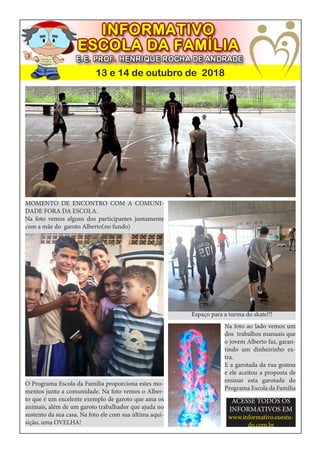 13 e 14 de outubro de 2018
O Programa Escola da Família proporciona estes mo-
mentos junto a comunidade. Na foto vemos o Alber-
to que é um excelente exemplo de garoto que ama os
animais, além de um garoto trabalhador que ajuda no
sustento da sua casa. Na foto ele com sua última aqui-
sição, uma OVELHA!
MOMENTO DE ENCONTRO COM A COMUNI-
DADE FORA DA ESCOLA.
Na foto vemos alguns dos participantes juntamente
com a mãe do garoto Alberto(no fundo)
Espaço para a turma do skate!!!
Na foto ao lado vemos um
dos trabalhos manuais que
o jovem Alberto faz, garan-
tindo um dinheirinho ex-
tra.
E a garotada da rua gostou
e ele aceitou a proposta de
ensinar esta garotada do
Programa Escola da Família
ACESSE TODOS OS
INFORMATIVOS EM
www.informativo.euestu-
do.com.br
 