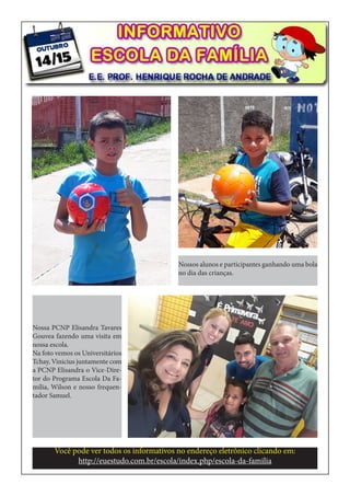 Você pode ver todos os informativos no endereço eletrônico clicando em:
http://euestudo.com.br/escola/index.php/escola-da-familia
Nossos alunos e participantes ganhando uma bola
no dia das crianças.
Nossa PCNP Elisandra Tavares
Gouvea fazendo uma visita em
nossa escola.
Na foto vemos os Universitários
Tchay, Vinicius juntamente com
a PCNP Elisandra o Vice-Dire-
tor do Programa Escola Da Fa-
mília, Wilson e nosso frequen-
tador Samuel.
 
