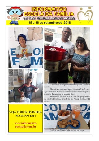 15 e 16 de setembro de 2018
	 A solidariedadeé presente no Programa Escola da
Familia.
	 Nas fotos vemos nossos participantes doando suco
e guaraná além do empenho da Universitária Estela para o
conserto da máquina de algodão doce.
	 O conserto foi feito pelo Sr. Marcos, proprietário
da loja CONSETEC, situado na rua André Padilha, 2-12
centro.
VEJA TODOS OS INFOR-
MATIVOS EM :
www.informativo.
euestudo.com.br
Café da manhã com bolachas, suco e maça.
 