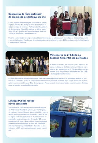 Cantineiras da rede participam
da premiação de destaque do ano
Com o objetivo de homenagear e reconhecer a dedi-
cação e trabalho das manipuladoras de alimentos da
rede municipal de ensino, a Prefeitura de Ubá, através
da Secretaria de Educação, realizou na última sexta-
-feira (07), a 5ª Edição do Prêmio Destaque do Ano e
2ª Edição do Prêmio Cantineira Padrão.
Durante a solenidade, foram premiadas três cantineiras que se sobressairam na realização do trabalho durante
o ano e oito Equipes Padrão, que foram destaque em anos anteriores e, em 2018, mantiveram o nível de higiene
e qualidade da merenda.
Vencedores da 2ª Edição da
Gincana Ambiental são premiados
Limpeza Pública recebe
novos containers
A Prefeitura de Ubá, através da Secretaria Municipal
do Ambiente e Mobilidade Urbana, e a ECP Engenha-
ria iniciaram, na manhã desta quarta-feira (12), a troca e
reposição dos containers utilizados para coleta de lixo
na região central, substituindo os atuais que serão re-
manejados para outros pontos da cidade. 120 novos
containers 240 litros e 4 de mil litros foram adquiridos
para atender a comunidade. A troca dos containers
está inclusa nas responsabilidades descritas no con-
trato com a ECP, sem custos adicionais para o municí-
pio.
A Prefeitura de Ubá, em parceria com a Adubar e Re-
ciclau, realizou, no dia 11/12, no Fórum Cultural, a pre-
miação dos vencedores da 2ª Edição da Gincana Am-
biental, ação integrante do Projeto AEDES AQUI NÃO
- Juntos podemos Combater.
A Gincana Ambiental mobilizou alunos de 11 escolas da Rede Estadual, situadas no município. Durante os três
meses da campanha, quase 21 toneladas de materiais que poderiam acumular água e virar criadouros do mos-
quito transmissor da Dengue, Zika, Chikungunya e Febre Amarela foram recolhidos e encaminhados à Reciclau
onde receberam a destinação adequada.
Tapa-buraco na rua Cel Júlio Soares
 
