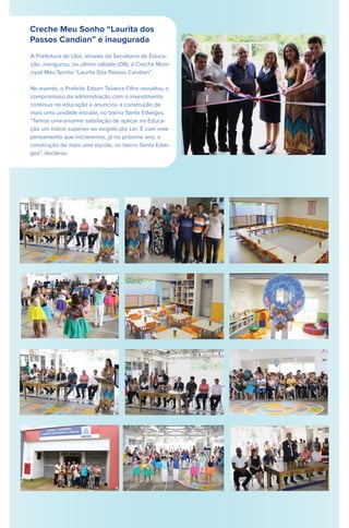 Creche Meu Sonho “Laurita dos
Passos Candian” é inaugurada
A Prefeitura de Ubá, através da Secretaria de Educa-
ção, inaugurou, no último sábado (08), a Creche Muni-
cipal Meu Sonho “Laurita Dos Passos Candian”.
No evento, o Prefeito Edson Teixeira Filho ressaltou o
compromisso da administração com o investimento
contínuo na educação e anunciou a construção de
mais uma unidade escolar, no bairro Santa Edwiges.
“Temos uma enorme satisfação de aplicar na Educa-
ção um índice superior ao exigido por Lei. É com este
pensamento que iniciaremos, já no próximo ano, a
construção de mais uma escola, no bairro Santa Edwi-
ges”, declarou
 