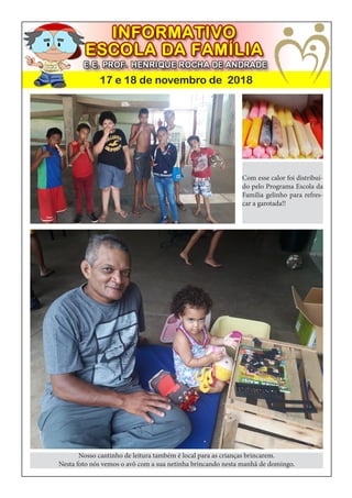 17 e 18 de novembro de 2018
Com esse calor foi distribuí-
do pelo Programa Escola da
Família gelinho para refres-
car a garotada!!
Nosso cantinho de leitura também é local para as crianças brincarem.
Nesta foto nós vemos o avô com a sua netinha brincando nesta manhã de domingo.
 