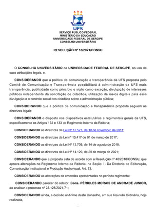 SERVIÇO PÚBLICO FEDERAL
MINISTÉRIO DA EDUCAÇÃO
UNIVERSIDADE FEDERAL DE SERGIPE
CONSELHO UNIVERSITÁRIO
RESOLUÇÃO Nº 18/2021/CONSU
O CONSELHO UNIVERSITÁRIO da UNIVERSIDADE FEDERAL DE SERGIPE, no uso de
suas atribuições legais, e,
CONSIDERANDO que a política de comunicação e transparência da UFS proposta pelo
Comitê de Comunicação e Transparência possibilitará à administração da UFS mais
transparência, publicidade como princípio e sigilo como exceção, divulgação de interesses
públicos independente da solicitação de cidadãos, utilização de meios digitais para essa
divulgação e o controle social dos cidadãos sobre a administração pública;
CONSIDERANDO que a política de comunicação e transparência proposta seguem as
diretrizes legais;
CONSIDERANDO o disposto nos dispositivos estatutários e regimentais gerais da UFS,
especificamente os Artigos 132 e 133 do Regimento Interno da Reitoria;
CONSIDERANDO as diretrizes da Lei Nº 12.527, de 18 de novembro de 2011;
CONSIDERANDO as diretrizes da Lei nº 13.417 de 01 de março de 2017;
CONSIDERANDO as diretrizes da Lei Nº 13.709, de 14 de agosto de 2018;
CONSIDERANDO as diretrizes da Lei Nº 14.129, de 29 de março de 2021;
CONSIDERANDO que a proposta está de acordo com a Resolução nº 40/2018/CONSU, que
aprova alterações no Regimento Interno da Reitoria, na Seção I - Da Diretoria de Editoração,
Comunicação Institucional e Produção Audiovisual, Art. 83;
CONSIDERANDO as alterações de emendas apresentadas no período regimental;
CONSIDERANDO parecer do relator, Cons. PÉRICLES MORAIS DE ANDRADE JUNIOR,
ao analisar o processo nº 23.125/2021-71;
CONSIDERANDO ainda, a decisão unânime deste Conselho, em sua Reunião Ordinária, hoje
realizada,
 