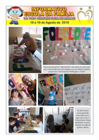 18 e 19 de Agosto de 2018
Nossos particpantes “imprimindo” suas mãos no nosso pai-
nel, e escrevendo um trava-língua e ou um ditado popular,
projeto dos Universitários Wellington e Estela.
Ao lado temos
nossa garotada
brincando om o
jogo cara-cara e a
Universitária Alana
auxiliando os parti-
cipantes no jogo de
quebra-cabeça.
 