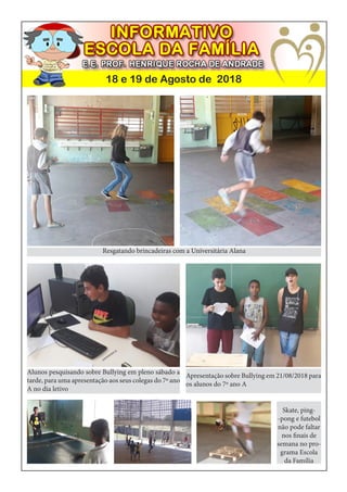 18 e 19 de Agosto de 2018
Resgatando brincadeiras com a Universitária Alana
Alunos pesquisando sobre Bullying em pleno sábado a
tarde, para uma apresentação aos seus colegas do 7º ano
A no dia letivo
Apresentação sobre Bullying em 21/08/2018 para
os alunos do 7º ano A
Skate, ping-
-pong e futebol
não pode faltar
nos finais de
semana no pro-
grama Escola
da Família
 