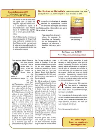 Grupo de Estudos da AEHC!                                Nos Domínios da Mediunidade,
                                                                              Mediunidade                      de Francisco Cândido Xavier, ditado
       Venha enriquecer o nosso estudo.                       pelo Espírito André Luiz, é o livro em pauta no Grupo de Estudos da AEHC.
Às terças feiras, à partir das 20h—Sede da AEHC.




                                                          R
             Este é mais um livro da série ditada
             pelo Espírito André Luiz sobre a vida       etransmite conceituações de elevados
             nos planos espirituais. O autor focali-     mentores da espiritualidade, contidas
             za o importantíssimo aspecto da             em seríssimas exposições de temática
             comunicação com o plano material, científico evangélica, indispensáveis aos que se
             através do intercâmbio dos Espíritos dão ao estudo do assunto.
             com os homens, pela vida da mediu-
             nidade.
                                                           Trata da psicofonia, do sonam-
             Nele, André Luiz analisa minuciosamen-        bulismo, da possessão, da                                    Download disponível
             te os vários aspectos da filtragem medi-      clarividência, da clauriaudiên-                                em nosso blog.
             única, enaltecendo o esforço dos mé-          cia, do desdobramento, da
             diuns fiéis ao mandato espiritual recebi-     fascinação, da psicometria e
             do antes da reencarnação, ou advertin-        dos efeitos físicos, entre outros
             do sobre os riscos do intercâmbio vicia-      temas.
             do, entre os dois mundos.
                                                                                                         Conheça o blog da AEHC!
                                                                                                   Acesse: http://www.aehcssa.blogspot.com



            Foram seus pais Joaquim Gomes de             tual. Fez essa transição com o pseu-      a 1922. Poeira é um dos últimos livros da escola
                              Faria Veras, pequeno       dônimo de Conselheiro XX com que          parnasiana no Brasil. Fez também crítica literária de
                              comerciante, e Ana de      assinava contos e crônicas, hoje reuni-   natureza impressionista. É uma crítica de afirmações
                              Campos Veras. Per-         dos em vários volumes. Assinava           pessoais, que não se fundamentam em critérios e, por
                              dendo o pai aos seis       também com os pseudônimos Almiran-        isso, não podem ser endossadas nem verificadas. Na
                              anos, Humberto de          te Justino Ribas, Luís Phoca, João        crônica, seu recurso mais corrente era tomar conheci-
                              Campos deixou a            Caetano, Giovani Morelli, Batu-Allah,     das narrativas e dar-lhes uma forma nova, fazendo
                                         cidade          Micromegas e Hélios. Em 1923, substi-     comentários e digressões sobre o assunto, citando
           Quem foi                      natal e foi     tuiu Múcio Leão na coluna de crítica do   anedotas e tecendo comparações com outras obras.
           Humberto de Campos l e v a d o                Correio da Manhã.                         No fundo ou na essência, era uma crítica superficial,
                                         para São                                                  que não resiste à análise nem ao tempo.
                                                         Em 1920, já acadêmico, foi eleito de-



                                                                                                   A
                                         Luís. Dali,
                                                         putado federal pelo Maranhão. A revo-                  5 de dezembro de 1934, desencar-
            aos 17 anos, passou a residir no Pará,
                                                         lução de 1930 dissolveu o Congresso                   nou. Partiu levando da Terra amargas
            onde conseguiu um lugar de colabora-
                                                         e ele perdeu seu mandato. O presiden-                 decepções. Jamais o Maranhão, sua
            dor e redator na Folha do Norte e,
                                                         te Getúlio Vargas, que era grande
            pouco depois, na Província do Pará.                                                    terra natal, o aceitou. Seus conterrâneos chega-
                                                         admirador do talento de Humberto de
            Em 1910 publicou seu primeiro livro, a                                                 ram mesmo a hostilizá-lo.
                                                         Campos, procurou minorar as dificul-
            coletânea de versos intitulada Poeira,
                                                         dades do autor de Poeira, dando-lhe       Três meses apenas de desencarnado, retornou
            primeira série. Em 1912 transferiu-se
                                                         os lugares de inspetor de ensino e de     do Além, através do jovem médium Chico Xavi-
            para o Rio. Entrou para O Imparcial,
                                                         diretor da Casa de Rui Barbosa. Em        er, este, com 24 anos de idade somente, e co-
            na fase em que ali trabalhava um
                                                         1931, viajou ao Prata em missão cultu-
            grupo de escritores ilustres, como                                                     meçou a escrever, sacudindo o País inteiro com
                                                         ral. Em 1933 publicou o livro que se
            redatores ou colaboradores, entre os                                                   suas crônicas de além-túmulo.
                                                         tornou o mais célebre de sua obra,
            quais Goulart de Andrade, Rui Barbo-
                                                         Memórias, crônica dos começos de
            sa, José Veríssimo, Júlia Lopes de
                                                         sua vida. O seu Diário secreto, de        Fonte: http://www.espiritismogi.com.br
            Almeida, Salvador de Mendonça e
                                                         publicação póstuma, provocou grande
            Vicente de Carvalho. João Ribeiro era
                                                         escândalo pela irreverência e malícia
            o crítico literário. Ali também José
                                                         em relação a contemporâneos.
            Eduardo de Macedo Soares renovava
            a agitação da segunda campanha               Autodidata, grande leitor, acumulou
            civilista. Humberto de Campos ingres-        vasta erudição, que usava nas crôni-                            Até a próxima edição!
            sou no movimento. Logo depois o              cas. Poeta neoparnasiano, fez parte                           Envie a sua sugestão para
            jornalista militante deu lugar ao intelec-   do grupo da fase de transição anterior
                                                                                                                         aehcssa@gmail.com

                                                                                2
 