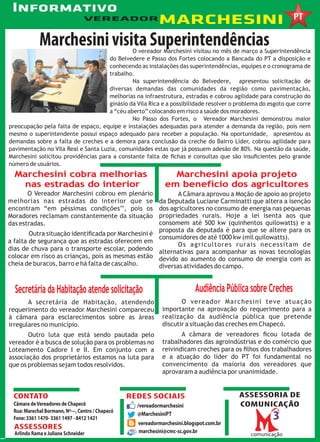Informativo
 InformativoMARCHESINI
 Informativo                     VEREADOR


             Marchesini visita Superintendências
                                               O vereador Marchesini visitou no mês de março a Superintendência
                                      do Belvedere e Passo dos Fortes colocando a Bancada do PT a disposição e
                                      conhecendo as instalações das superintendências, equipes e o cronograma de
                                      trabalho.
                                               Na superintendência do Belvedere, apresentou solicitação de
                                      diversas demandas das comunidades da região como pavimentação,
                                      melhorias na infraestrutura, estradas e cobrou agilidade para construção do
                                      ginásio da Vila Rica e a possibilidade resolver o problema do esgoto que corre
                                      a “céu aberto” colocando em risco a saúde dos moradores.
                                               No Passo dos Fortes, o Vereador Marchesini demonstrou maior
preocupação pela falta de espaço, equipe e instalações adequadas para atender a demanda da região, pois nem
mesmo o superintendente possui espaço adequado para receber a população. Na oportunidade, apresentou as
demandas sobre a falta de creches e a demora para conclusão da creche do Bairro Líder, cobrou agilidade para
pavimentação no Vila Real e Santa Luzia, comunidades estas que já possuem adesão de 80%. Na questão da saúde,
Marchesini solicitou providências para a constante falta de ﬁchas e consultas que são insuﬁcientes pelo grande
número de usuários.
  Marchesini cobra melhorias                                     Marchesini apoia projeto
   nas estradas do interior                                    em benefício dos agricultores
       O Vereador Marchesini cobrou em      plenário        A Câmara aprovou a Moção de apoio ao projeto
melhorias nas estradas do interior           que se da Deputada Luciane Carminatti que altera a isenção
encontram “em péssimas condições’’,          pois os dos agricultores no consumo de energia nas pequenas
Moradores reclamam constantemente da        situação propriedades rurais. Hoje a lei isenta aos que
das estradas.                                        consomem até 500 kw (quinhentos quilowatts) e a
                                                     proposta da deputada é para que se altere para os
        Outra situação identiﬁcada por Marchesini é
                                                     consumidores de até 1000 kw (mil quilowatts).
a falta de segurança que as estradas oferecem em
                                                            Os agricultores rurais necessitam de
dias de chuva para o transporte escolar, podendo alternativas para acompanhar as novas tecnologias
colocar em risco as crianças, pois as mesmas estão devido ao aumento do consumo de energia com as
cheia de buracos, barro e há falta de cascalho.      diversas atividades do campo.


  Secretária da Habitação atende solicitação                               Audiência Pública sobre Creches
       A secretária de Habitação, atendendo                          O vereador Marchesini teve atuação
requerimento do vereador Marchesini compareceu                importante na aprovação do requerimento para a
à câmara para esclarecimentos sobre as áreas                  realização da audiência pública que pretende
irregulares no município.                                     discutir a situação das creches em Chapecó.
       Outro luta que está sendo pautada pelo                        A câmara de vereadores ﬁcou lotada de
vereador é a busca de solução para os problemas no            trabalhadores das agroindústrias e do comércio que
Loteamento Cadore I e II. Em conjunto com a                   reivindicam creches para os ﬁlhos dos trabalhadores
associação dos proprietários estamos na luta para             e a atuação do líder do PT foi fundamental no
que os problemas sejam todos resolvidos.                      convencimento da maioria dos vereadores que
                                                              aprovaram a audiência por unanimidade.


 CONTATO                                          REDES SOCIAIS                          ASSESSORIA DE
 Câmara de Vereadores de Chapecó                    /vereadormarchesini                  COMUNICAÇÃO
 Rua: Marechal Bormann, Nº---, Centro / Chapecó
                                                    @MarchesiniPT
 Fone: 3361 1470- 3361 1497 - 8412 1421
                                                    vereadormarchesini.blogspot.com.br
  ASSESSORES
  Arlindo Rama e Juliane Schneider                  marchesini@cmc-sc.gov.br
 