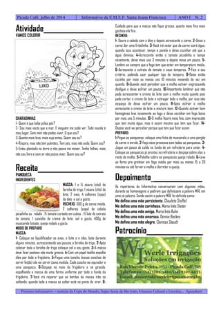 Próximo informativo – notícias da Copa do Mundo, Super Sexta de São João, Gincana Cultural e Literária... Aguardem!
Picada Café, julho de 2014 Informativo da E.M.E.F. Santa Joana Francisca ANO I N. 2
Atividade_________________
VAMOS COLORIR
CHARADINHAS
1- Quem é que bebe pelos pés?
2- Sou mais vasto que o mar. E ninguém me pode ver. Todo mundo é
meu lugar, Sem mim não podes viver. O que sou?
3-Quanto mais lavo, mais suja estou. Quem sou eu?
4-Respira, mas não tem pulmões, Tem pés, mas não anda. Quem sou?
5-Estou plantada na terra e não posso me mexer. Tenho folhas, mais
não sou livro e sem ar não posso viver. Quem sou eu?
Receita___________________
PANQUECA
INGREDIENTES
MASSA: 1 e ½ xícara (chá) de
farinha de trigo, 1 xícara (chá) de
leite, 2 ovos, 4 colheres (sopa)
de óleo e sal a gosto.
RECHEIO: 300 g de carne moída,
2 colheres (sopa) de cebola
picadinha ou ralada , ½ tomate cortado em cubos , ½ lata de extrato
de tomate, 1 caixinha de creme de leite, sal a gosto, 400g de
mussarela fatiado, queijo ralado a gosto.
MODO DE PREPARO
MASSA:
1- Coloque no liquidificador os ovos, o leite o e óleo, bata durante
alguns minutos, acrescentando aos poucos a farinha de trigo. 2-Após
colocar toda a farinha de trigo coloque sal a seu gosto. 3-A massa
deve ficar pastosa não muito grossa. 4-Com um papel toalha espalhe
óleo por toda a frigideira. 5-Pegue uma concha (essas conchas de
servir feijão) ela vai servir como medida. Cada concha vai equivaler a
uma panqueca. 6-Despeje no meio da frigideira e vá girando,
espalhando a massa de uma forma uniforme por todo o fundo da
frigideira. 7-Você irá reparar que as bordas da massa irão se
soltando, quando toda a massa se soltar está no ponto de virar. 8-
Cuidado para que a massa não fique grossa, quanto mais fina mais
gostosa ela fica.
RECHEIO:
1- Doure a cebola com o óleo e depois acrescente a carne. 2-Deixa a
carne dar uma fritadinha. 3-Você irá notar que da carne sairá água,
quando isso acontecer, tampe a panela e deixa cozinhar até que a
água diminua. 4-Acrescente então o tomate picadinho e tampe
novamente, deixe mais uns 3 minutos e depois mexa um pouco. 5-
Lembre-se sempre que o fogo tem que estar em temperatura média.
6-Acrescente o extrato de tomate e seus temperos. 7-Fica a seu
critério, podendo usar qualquer tipo de tempero. 8-Deixe então
cozinha por mais ou menos uns 10 minutos mexendo de vez em
quando. 9-Quando você perceber que o molho estiver engrossando
desligue e deixe esfriar um pouco. 10-Importante lembrar que não
pode acrescentar o creme de leite com o molho muito quente pois
pode cortar o creme de leite e estragar todo o molho, por isso não
esqueça de deixa esfriar um pouco. 11-Após esfriar o molho
acrescente o creme de leite e misture bem. 12-Quando estiver bem
homogêneo leve novamente ao fogo e deixe cozinhar em fogo baixo
por mais uns 5 minutos. 13-O molho ficará meio fino, com impressão
que tem muita água, mas é assim mesmo que tem que ficar. 14-
Depois você vai perceber porque que tem que ficar assim
PREPARO:
1-Pegue as panquecas, coloque uma fatia de mussarela e uma porção
de carne e enrole. 2-Faça esse processo com todas as panquecas. 3-
Jogue um pouco de caldo no fundo de um refratário para untar. 4-
Coloque as panquecas já prontas no refratário e despeje sobre elas o
resto do molho. 5-Polvilhe sobre as panquecas queijo ralado. 6-Leve
ao forno pra gratinar em fogo médio por mais ou menos 15 a 20
minutos ou até ferver o molho e derreter o queijo.
Depoimento________________
As repórteres do Informativo conversaram com algumas mães,
durante as homenagens e pediram que definissem a palavra MÃE em
uma só palavra. Sendo assim a palavra MÃE foi definida como:
Me defino uma mãe persistente. Claudete Stoffel
Me defino uma mãe carinhosa. Maria Inês Dieter
Me defino uma mãe amiga. Maria Inês Kuhn
Me defino uma mãe amorosa. Denise Backes
Me defino uma mãe alegre. Clarisse Staudt
Patrocínio________________
 