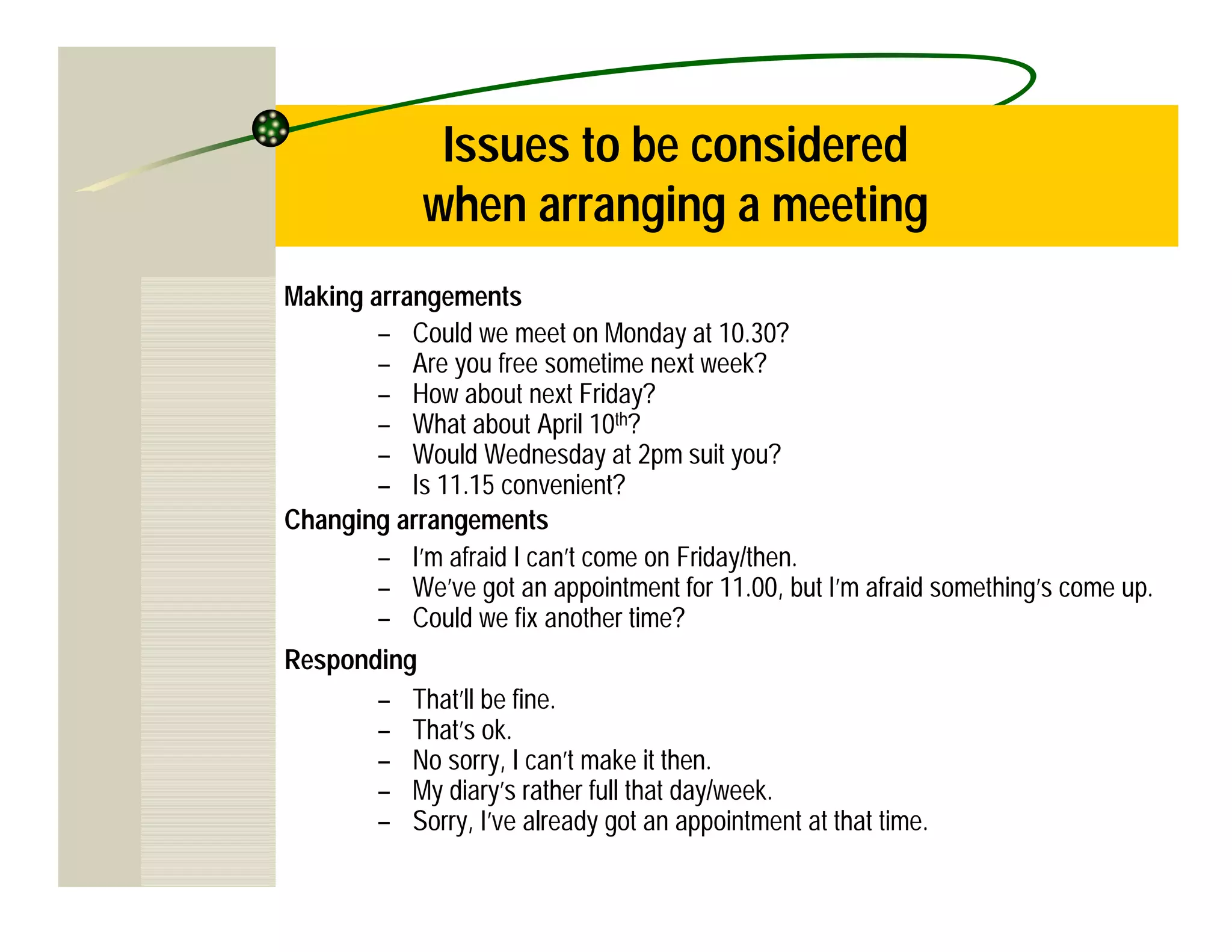 Issues to be considered
            when arranging a meeting
Making arrangements
        – Could we meet on Monday at 10.30?
        – Are you free sometime next week?
        – How about next Friday?
        – What about April 10th?
        – Would Wednesday at 2pm suit you?
        – Is 11.15 convenient?
Changing arrangements
        – I’m afraid I can’t come on Friday/then.
        – We’ve got an appointment for 11.00, but I’m afraid something’s come up.
        – Could we fix another time?
Responding
        – That’ll be fine.
        – That’s ok.
        – No sorry, I can’t make it then.
        – My diary’s rather full that day/week.
        – Sorry, I’ve already got an appointment at that time.
 