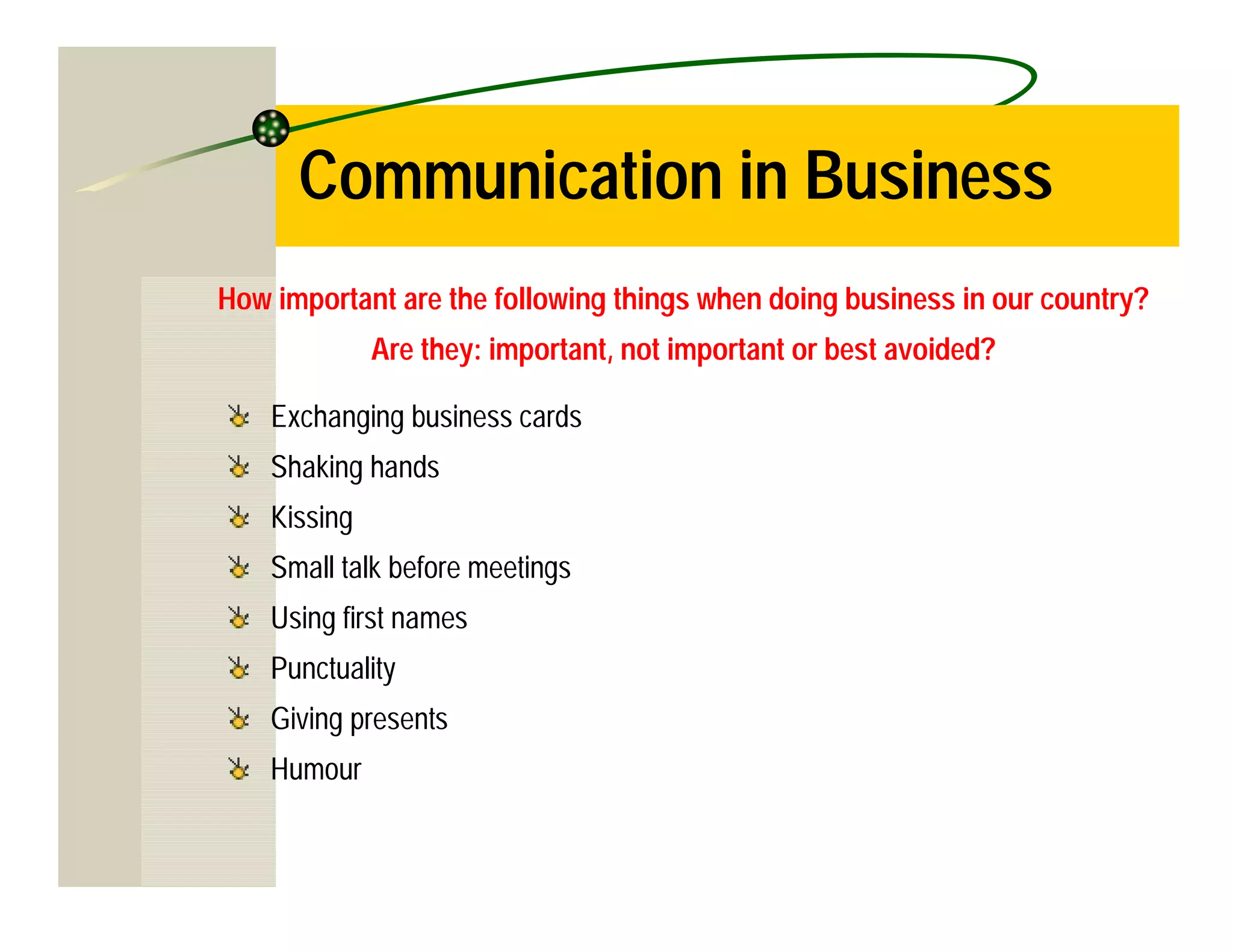 Communication in Business
How important are the following things when doing business in our country?
              Are they: important, not important or best avoided?

    Exchanging business cards
    Shaking hands
    Kissing
    Small talk before meetings
    Using first names
    Punctuality
    Giving presents
    Humour
 