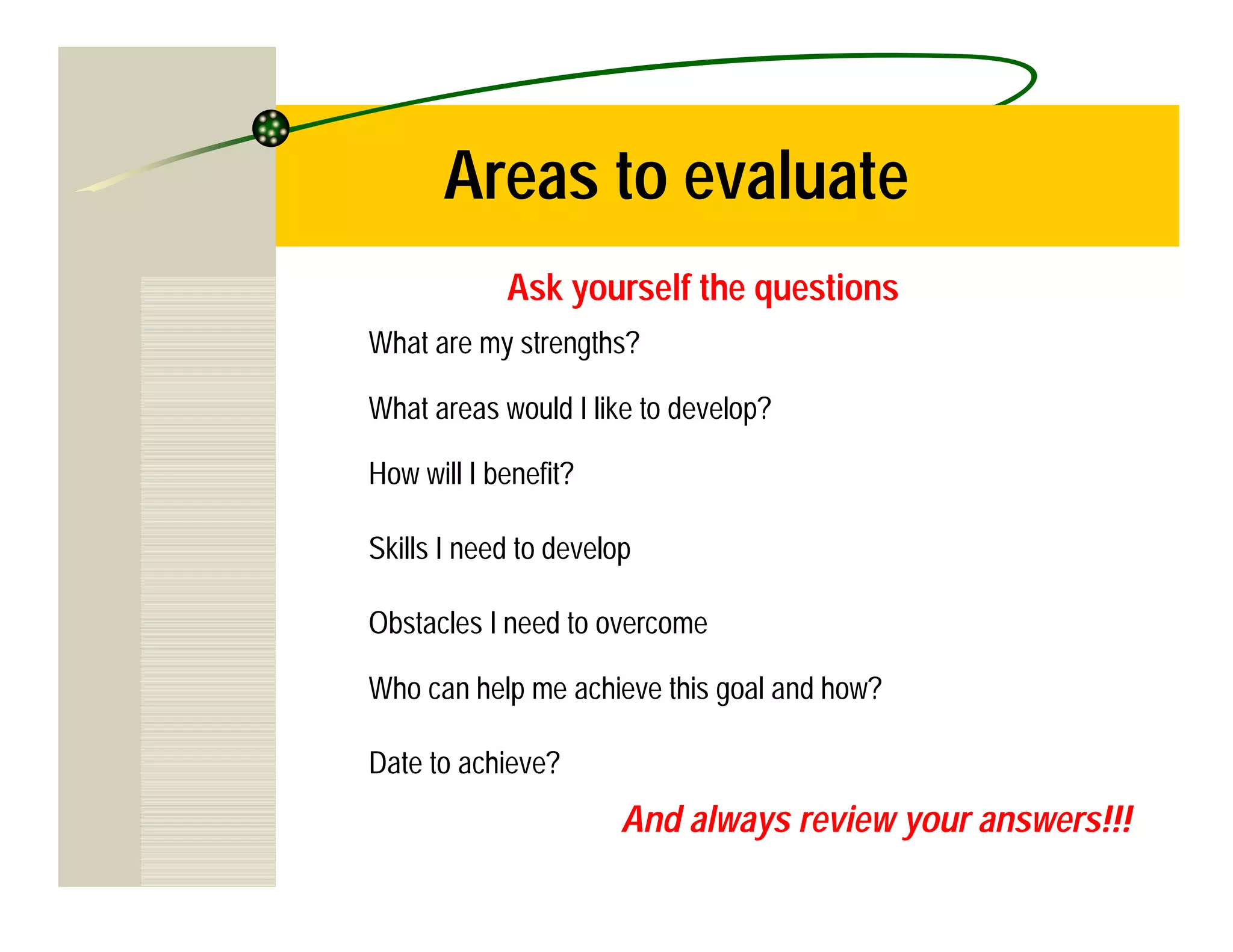 Areas to evaluate
            Ask yourself the questions
What are my strengths?

What areas would I like to develop?

How will I benefit?

Skills I need to develop

Obstacles I need to overcome

Who can help me achieve this goal and how?

Date to achieve?
                       And always review your answers!!!
 