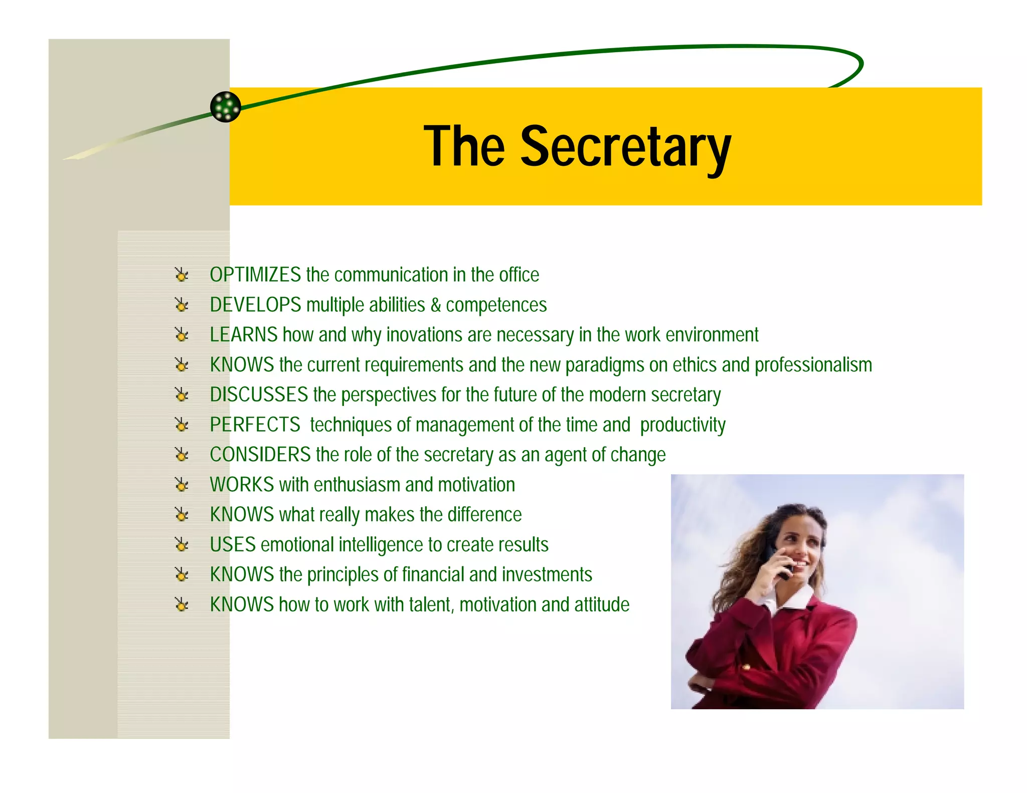 The Secretary

OPTIMIZES the communication in the office
DEVELOPS multiple abilities & competences
LEARNS how and why inovations are necessary in the work environment
KNOWS the current requirements and the new paradigms on ethics and professionalism
DISCUSSES the perspectives for the future of the modern secretary
PERFECTS techniques of management of the time and productivity
CONSIDERS the role of the secretary as an agent of change
WORKS with enthusiasm and motivation
KNOWS what really makes the difference
USES emotional intelligence to create results
KNOWS the principles of financial and investments
KNOWS how to work with talent, motivation and attitude
 