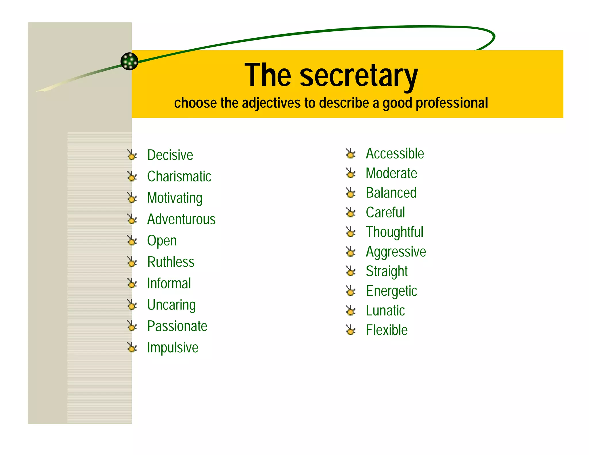 The secretary
    choose the adjectives to describe a good professional


Decisive                            Accessible
Charismatic                         Moderate
Motivating                          Balanced
Adventurous                         Careful
                                    Thoughtful
Open
                                    Aggressive
Ruthless
                                    Straight
Informal
                                    Energetic
Uncaring                            Lunatic
Passionate                          Flexible
Impulsive
 