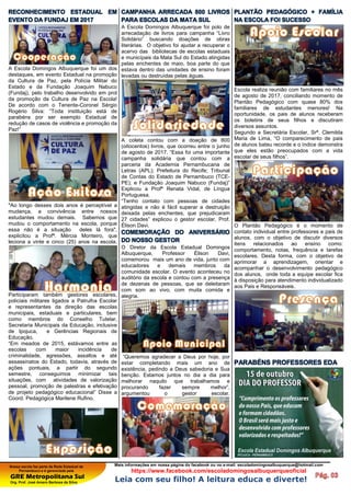 Nossa escola faz parte da Rede Estadual de
Pernambuco e é gerenciada pela
GRE Metropolitana Sul
Org. Prof. José Amaro Barbosa da Silva
Mais informações em nossa página do facebook ou no e-mail: escoladomingosalbuquerque@hotmail.com
https://www.facebook.com/escoladomingosalbuquerqueoficial
Leia com seu filho! A leitura educa e diverte!
RECONHECIMENTO ESTADUAL EM
EVENTO DA FUNDAJ EM 2017
A Escola Domingos Albuquerque foi um dos
destaques, em evento Estadual na promoção
da Cultura de Paz, pela Polícia Militar do
Estado e da Fundação Joaquim Nabuco
(Fundaj), pelo trabalho desenvolvido em prol
da promoção da Cultura de Paz na Escola!
De acordo com o Tenente-Coronel Sérgio
Rogério Silva: “Toda instituição está de
parabéns por ser exemplo Estadual de
redução de casos de violência e promoção da
Paz!”
"Ao longo desses dois anos é perceptível a
mudança, a convivência entre nossos
estudantes mudou demais. Sabemos que
mudou o comportamento na escola, porque
essa não é a situação deles lá fora",
explicitou a Profª. Mércia Monteiro, que
leciona a vinte e cinco (25) anos na escola.
Participaram também gestores escolares,
policiais militares ligados a Patrulha Escolar
e representantes da direção das escolas
municipais, estaduais e particulares, bem
como membros do Conselho Tutelar,
Secretaria Municipais da Educação, inclusive
de Ipojuca, e Gerências Regionais de
Educação.
“Em meados de 2015, estávamos entre as
escolas com maior incidência de
criminalidade, agressões, assaltos e até
assassinatos do Estado, todavia, através de
ações pontuais, a partir do segundo
semestre, conseguimos minimizar tais
situações, com atividades de valorização
pessoal, promoção de palestras e efetivação
de projeto pedagógico educacional” Disse a
Coord. Pedagógica Marilene Rufino.
CAMPANHA ARRECADA 800 LIVROS
PARA ESCOLAS DA MATA SUL
A Escola Domingos Albuquerque foi polo de
arrecadação de livros para campanha “Livro
Solidário” buscando doações de obras
literárias. O objetivo foi ajudar a recuperar o
acervo das bibliotecas de escolas estaduais
e municípais da Mata Sul do Estado atingidas
pelas enchentes de maio, boa parte do que
estava dentro das unidades de ensino foram
levadas ou destruídas pelas águas.
A coleta contou com a doação de 800
(oitocentos) livros, que ocorreu entre o junho
de agosto de 2017. “Essa foi uma importante
campanha solidária que contou com a
parceria da Academia Pernambucana de
Letras (APL); Prefeitura do Recife; Tribunal
de Contas do Estado de Pernambuco (TCE-
PE); e Fundação Joaquim Nabuco (Fundaj)”
Explicou a Profª Renata Vidal, de Língua
Portuguesa.
“Tenho contato com pessoas de cidades
atingidas e não é fácil superar a destruição
deixada pelas enchentes, que prejudicaram
27 cidades” explicou o gestor escolar, Prof.
Élison Davi.
COMEMORAÇÃO DO ANIVERSÁRIO
DO NOSSO GESTOR
O Diretor da Escola Estadual Domingos
Albuquerque, Professor Élison Davi,
comemorou mais um ano de vida, junto com
educadores e demais membros da
comunidade escolar. O evento aconteceu no
auditório da escola e contou com a presença
de dezenas de pessoas, que se deleitaram
com som ao vivo, com muita comida e
alegria.
“Queremos agradecer a Deus por hoje, por
estar completando mais um ano de
existência, pedindo a Deus sabedoria e Sua
benção. Estamos juntos no dia a dia para
melhorar naquilo que trabalhamos e
procurando fazer sempre melhor”,
argumentou o gestor escolar.
PLANTÃO PEDAGÓGICO + FAMÍLIA
NA ESCOLA FOI SUCESSO
Escola realiza reunião com familiares no mês
de agosto de 2017, conciliando momento de
Plantão Pedagógico com quase 80% dos
familiares de estudantes menores! Na
oportunidade, os pais de alunos receberam
os boletins de seus filhos e discutiram
diversos assuntos.
Segundo a Secretária Escolar, Srª. Clemilda
Maria de Lima, “O comparecimento de pais
de alunos bateu recorde e o índice demonstra
que eles estão preocupados com a vida
escolar de seus filhos”.
O Plantão Pedagógico é o momento de
contato individual entre professores e pais de
alunos, com o objetivo de discutir diversos
itens relacionados ao ensino como:
comportamento, notas, frequência e tarefas
escolares. Desta forma, com o objetivo de
aprimorar a aprendizagem, orientar e
acompanhar o desenvolvimento pedagógico
dos alunos, onde toda a equipe escolar fica
à disposição para atendimento individualizado
aos Pais e Responsáveis.
PARABÉNS PROFESSORES EDA
 