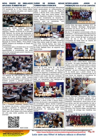 Nossa escola faz parte da Rede Estadual de
Pernambuco e é gerenciada pela
GRE Metropolitana Sul
Org. Prof. José Amaro Barbosa da Silva
Mais informações em nossa página do facebook ou no e-mail: escoladomingosalbuquerque@hotmail.com
https://www.facebook.com/escoladomingosalbuquerqueoficial
Leia com seu filho! A leitura educa e diverte!
NOVA EDIÇÃO DO SIMULADOS
APLICADA: III BIMESTRE 2017
Coordenados pela Professora Nena Brito, os
275 estudantes do 3º Ano, Ensino Médio,
realizaram diversos simulados com objetivo
de aprimoramento escolar!
Alunos da Escola Estadual Domingos
Albuquerque, na segunda semana de
setembro, realizam as provas do 3º Simulado
GRE Metrosul. As provas são destinadas a
todos os alunos da rede pública estadual que
cursam a 3ª série do Ensino Médio, com o
objetivo de criar um ambiente semelhante aos
dias das provas oficiais, como ENEM (Exame
Nacional do Ensino Médio), Prova Brasil e
SAEPE (Sistema de Avaliação do Estado de
Pernambuco).
A preparação para o simulado levou em conta
a educação diferenciada, toda sua
especificidade e considerando que estes
alunos têm potencial para serem inseridos no
mercado de trabalho.
“Os esforços de cada escola são para que
seus alunos do ensino médio possam
adentrar as universidades e permanecer com
sucesso durante o período acadêmico",
reiterou a Professora Maria José Brito (Nena).
Para o Professor Rosenildo Faustino:”Para
ter sucesso nas provas, o aluno precisa ter
atenção e paciência. É importante que os
estudantes se preparem para o desgaste
físico, que é ficar quase cinco horas sentado
em uma sala, lendo questões com textos
enormes”.
NEW CODE
CURSO DE IDIOMAS: NOVAS
TURMAS PARA O PGM 2018
Os alunos da Escola Domingos Albuquerque
estão aprofundando os conhecimentos de
inglês e espanhol através do Programa
Ganhe o Mundo 2018, onde poderão, após
avaliação, viajar para outros países, como
Canadá, Espanha e Irlanda. A iniciativa, que
conta com investimento do Governo do
Estado, oferece cursos intensivos de inglês e
espanhol para os estudantes, com
possibilidade de intercâmbio.
Estudantes foram selecionados para
participar de pré-seleção para o intercâmbio!
Nas fotos temos aulas de inglês, turma 02,
com Profa. Emmily Santos, que viajou em
2016, para o Canadá. Também teremos fotos
da Profa. Nathalia Silva, de espanhol, com
duas turmas.
Aluna do 2º ano, turma B, da Escola
Domingos Albuquerque, Laís Laura já foi
aprovada para intercâmbio, na Espanha,
através do espanhol. A estudante aprovou o
programa e já faz planos para o futuro. “É um
incentivo para quem não tem condições de
pagar o curso e mais ainda para quem quer
fazer um intercâmbio. Vou esforçar-me e
aperfeiçoar-me fora do Brasil”.
Segundo a Prof. Amanda Carla: “A proposta é
incentivar o aluno a falar o idioma desde o
primeiro dia de aula o que possibilita a prática
da conversação, leitura, escrita e também a
compreensão auditiva em um curto período
de tempo, com aulas em contra turno,
beneficiando 70 estudantes de nossa
escola.”.
INTERCLASSES: JOGOS E
PREMIAÇÃO DOS ATLETAS CAMPEÕES
Confira fotos dos jogos escolares 2017 da
Escola Estadual Domingos Albuquerque,
realizados nos dia 07, 08, 09 e 10 de 2017,
nos turnos da manhã e tarde!
No dia 11 de agosto é comemorado o Dia do
Estudante e, a Escola Domingos Albuquerque
realizou uma homenagem especial para os
alunos. Com o intuito de fugir um pouco da
rotina do dia a dia, foi concretizada
competição de futsal entre as classes do
período matutino e vespertino.
Segundo o Prof. Carlos Moura, organizador
do evento: ”Os jogos interclasses têm como
objetivo uma maior interação entre os alunos
e professores de modo que passem a trocar
experiências e criem novos laços de
amizade”. Já para o Professor Idson Fagner:
“É na escola que o jovem cresce e se
percebe na sociedade. Comemorar este dia é
uma forma de resgatar a importância do
estudante, de reconhecer seu valor”.
Escola Domingos Albuquerque tem focado
seu trabalho na Educação, sempre com a
preocupação de não ver o estudante como
estatística. Valorizamos o aluno como um ser
que pensa, que tem seus projetos de vida e
que deve ter um papel ativo na sociedade.
Afirmou o Secretário de Educação do
Município, Prof. Romero Sales, que participou
do evento de entrega das medalhas aos
estudantes.
 