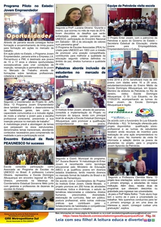 Nossa escola faz parte da Rede Estadual de
Pernambuco e é gerenciada pela
GRE Metropolitana Sul
Escola Associada ao PEA-UNESCO
Mais informações em nossa página do facebook ou no e-mail: escoladomingosalbuquerque@hotmail.com
https://www.facebook.com/escoladomingosalbuquerqueoficial
Leia com seu filho! A leitura educa e diverte!
Programa Piloto no Estado:
Jovem Empreendedor
Através de parceria escola consegue fechar
formação e encaminhamento de trinta jovens
para formação em ações no mercado de
trabalho.
Em ação piloto no Estado, o Programa Jovem
Empreendedor, parceria entre a Empresa J.A.
Pernambuco e PMI, é destinado aos jovens
de 15 a 17 anos e oferece oportunidades
socioeducativas para criar condições de
inserção, reinserção e permanência do jovem
no Mercado de Trabalho através de
formações sobre temáticas profissionais,
cidadania e ações sociais.
Segundo o Coordenador do Projeto Sr. Jeffy
Silva: “O Programa Jovem Empreendedor
deve também possibilitar o desenvolvimento
de habilidades gerais, tais como a
capacidade comunicativa e a inclusão digital,
de modo a orientar o jovem para a escolha
profissional consciente, prevenindo a sua
inserção precoce no mercado de trabalho”.
A metodologia prevê a abordagem de temas
que perpassam os eixos estruturantes,
denominados temas transversais, abordando
conteúdos necessários para compreensão da
realidade e para a participação social.
Encontro Estadual da Rede
PEA/UNESCO foi sucesso
Escola consolida participação como
Associada ao Programa de Escolas da
UNESCO no Brasil. A professora Luciana
Oliveira, representou a Escola Domingos
Albuquerque em encontro regional do PEA-
Unesco, promovido na liderança da
Coordenadora Estadual Giovanna Melo junto
com gestores e professores de dezenas de
escolas do Estado.
Segundo a Profª. Luciana Oliveira: “Durante o
evento, que ocorreu no mês de maio de 2018,
foram discutidos os desafios que serão
enfrentados pelas escolas parceiras da
UNESCO, participação do Encontro Nacional
em Salvador - BA e da educação de valores
num panorama geral”.
O Programa de Escolas Associadas (PEA) foi
criado pela UNESCO em 1953 com a missão
de promover uma posição compartilhada,
contribuindo para melhorar a qualidade da
educação segundo critérios definidos no
âmbito da paz, direitos humanos e qualidade
de vida.
Palestras aborda inclusão de
estudantes no mercado de
trabalho
O Instituto Enter Jovem, através de parcerias,
consolida a implementação do Projeto no
município do Ipojuca, tendo com principal
local de atuação a Escola Estadual Domingos
Albuquerque, para promover a qualificação
socioprofissional dos jovens.
Segundo a Coord. Municipal do programa,
Srª. Suzana Bezerra: “A metodologia do Enter
Jovem é reconhecida como tecnologia
educacional pelo Ministério de Educação
(MEC) e já qualificou jovens em diversos
estados brasileiros; tendo inserido diversos
no mercado formal de trabalho do Brasil e do
estado de Pernambuco.
De acordo com a Coordenadora de Projetos
do Instituto Enter Jovem, Cleide Moraes, o
projeto promove em 200 horas de atividades
interativas, lúdica e dinâmicas, o estudo de
temáticas relacionadas a: cidadania, direitos
humanos, preconceitos, diversidade,
elaboração de currículos, falar em público,
postura profissional, entre outras vivências
práticas que contribuem para o
fortalecimento de habilidades e competências
essenciais para vida e o trabalho.
Equipe da Petrobrás visita escola
O Projeto Enter Jovem, com o patrocínio da
Petrobras e apoio do Governo do Estado –
Secretaria Estadual de Educação, orienta
jovens para Empregabilidade,
Empreendedorismo e Cultura.
Entre 2018 e 2019, beneficiará mais de 300
jovens com idades entre 16 a 29 anos,
estudantes/concluintes do Ensino Médio da
Escola Domingos Albuquerque, em Ipojuca.
Membro da diretoria da Petrobrás no Rio de
Janeiro, visitou Escola Domingos
Albuquerque. O Sr. Luiz Eduardo, no dia
17/05/2018, acompanhando as turmas do
Enter Jovem, da Escola Domingos
Albuquerque e região.
De acordo com o funcionário Sr.Luiz Eduardo
(Petrobrás – RJ), “A formação oferecida pelo
projeto disponibiliza qualificação sócio-
profissional e as turmas de estudantes
recebem ainda recursos de incentivo para
realização de uma ação empreendedora no
final do curso. No momento de visita foi
informada a seleção dentre os jovens de
estudantes no projeto, para o programa
Jovem Aprendiz da Petrobrás.
Segundo a Professora Clemilda Maria: “O
projeto leva orientações sobre como conseguir
o primeiro emprego, a estudantes de nossa
instituição. Além disso, recebe dicas de
programas que oferecem descontos ou
gratuidade para ingressar nas universidades.
Já para a Profª Maria Rufino: “Todo aluno hoje
tem o sonho de ir para a universidade ou
trabalhar. Nós queremos conduzi-los para ter
o primeiro emprego já em uma área de
interesse e, assim, conseguir custear uma
graduação”, explica.
 