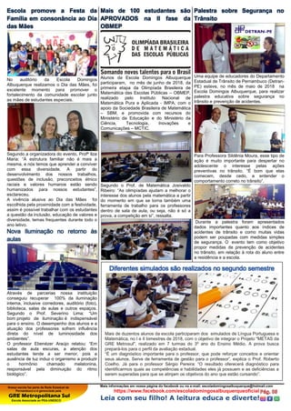 Nossa escola faz parte da Rede Estadual de
Pernambuco e é gerenciada pela
GRE Metropolitana Sul
Escola Associada ao PEA-UNESCO
Mais informações em nossa página do facebook ou no e-mail: escoladomingosalbuquerque@hotmail.com
https://www.facebook.com/escoladomingosalbuquerqueoficial
Leia com seu filho! A leitura educa e diverte!
Escola promove a Festa da
Família em consonância ao Dia
das Mães
No auditório da Escola Domingos
Albuquerque realizamos o Dia das Mães, foi
excelente momento para promover o
fortalecimento da comunidade escolar junto
as mães de estudantes especiais.
Segundo a organizadora do evento, Profª Ilza
Maria: “A estrutura familiar não é mais a
mesma, e nós temos que aprender a conviver
com essa diversidade. A partir do
desenvolvimento dos nossos trabalhos,
questões de inclusão, preconceitos étnico
raciais e valores humanos estão sendo
humanizados para nossos estudantes”,
esclareceu.
A vivência alusiva ao Dia das Mães foi
escolhida pela proximidade com a festividade,
assim é possível trabalhar com os estudantes
a questão da inclusão, educação de valores e
diversidade, temas frequentes durante todo o
ano letivo.
Nova Iluminação no retorno às
aulas
Através de parcerias nossa instituição
conseguiu recuperar 100% da iluminação
interna, inclusive corredores, auditório (foto),
biblioteca, salas de aulas e outros espaços.
Segundo o Prof. Severino Lima: “Um
bom projeto de iluminação é indispensável
para o ensino. O desempenho dos alunos e a
atuação dos professores sofrem influência
direta do nível de luminosidade dos
ambientes”.
O professor Ebenézer Araújo relatou: “Em
salas de aula escuras, a atenção dos
estudantes tende a ser menor, pois a
ausência de luz induz o organismo a produzir
o hormônio chamado melatonina,
responsável pela diminuição do ritmo
biológico”.
Mais de 100 estudantes são
APROVADOS na II fase da
OBMEP
Alunos da Escola Domingos Albuquerque
participaram, no mês de junho de 2018, da
primeira etapa da Olimpíada Brasileira de
Matemática das Escolas Públicas – OBMEP,
realizado pelo Instituto Nacional de
Matemática Pura e Aplicada - IMPA, com o
apoio da Sociedade Brasileira de Matemática
– SBM, e promovida com recursos do
Ministério da Educação e do Ministério da
Ciência, Tecnologia, Inovações e
Comunicações – MCTIC.
Segundo o Prof. de Matemática Josivaldo
Ribeiro: “As olimpíadas ajudam a melhorar o
interesse dos alunos pela matemática a partir
do momento em que se torna também uma
ferramenta de trabalho para os professores
dentro de sala de aula, ou seja, não é só a
prova, a competição em si”, ressalta.
Palestra sobre Segurança no
Trânsito
Uma equipe de educadores do Departamento
Estadual de Trânsito de Pernambuco (Detran-
PE) esteve, no mês de maio de 2018 na
Escola Domingos Albuquerque, para realizar
palestra educativa sobre segurança no
trânsito e prevenção de acidentes.
Para Professora Sildênia Moura, esse tipo de
ação é muito importante para despertar no
adolescente o interesse pelas ações
preventivas no trânsito. “É bom que elas
comecem, desde cedo, a entender o
comportamento correto no trânsito”.
Durante a palestra foram apresentados
dados importantes quanto aos índices de
acidentes de trânsito e como muitas vidas
podem ser poupadas com medidas simples
de segurança. O evento tem como objetivo
propor medidas de prevenção de acidentes
no trânsito, em relação à rota do aluno entre
a residência e a escola.
Diferentes simulados são realizados no segundo semestre
Mais de duzentos alunos da escola participaram dos simulados de Língua Portuguesa e
Matemática, no I e II bimestres de 2018, com o objetivo de integrar o Projeto "METAS da
GRE Metrosul", realizado em 7 turmas do 3º ano do Ensino Médio. A prova busca
prepará-los para o perfil da avaliação estadual.
“É um diagnóstico importante para o professor, que pode reforçar conceitos e orientar
seus alunos. Serve de ferramenta de gestão para o professor”, explica o Prof. Roberto
Coelho. Já para o professor Sérgio Pereira: “O resultado oferecerá diagnóstico para
identificarmos quais as competências e habilidades eles já possuem e as deficiências a
serem superadas para que se atinjam os objetivos do ano que estão cursando”.
 