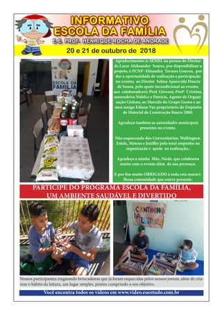 20 e 21 de outubro de 2018
Agradecimentos à: SEMEL na pessoa do Diretor
de Lazer Aleksander Soares, por disponibilizar o
projeto, à PCNP -Elisandra Tavares Gouvea, por
dar a oportunidade de realização e participação
no evento; ao Diretor Selma Aparecida Duarte
de Souza, pelo apoio incondicional ao evento;
aos colaboradores: Prof. Giovani, Profª Cristina,
merendeira Nidelce e Patrícia, Agente de Organi-
zação Gislene, ao Marcelo do Grupo Gesno e ao
meu amigo Edison Vaz proprietário do Depósito
de Material de Construção Bauru 2000.
Agradeço também as autoridades municipais
presentes no evento.
Não esquecendo dos Universitários, Wellington,
Estela, Mateus e Jeniffer pelo total empenho na
organização e apoio na realização..
Agradeço a minha Mãe, Nirde, que colaborou
muito com o evento além da sua presença.
E por fim muito OBRIGADO à toda esta maravi-
lhosa comunidade que esteve presente.
Nossos participantes resgatando brincadeiras que já foram esquecidas pelos nossos jovens, além de cria-
rem o hábito da leitura, um lugar simples, porém cumprindo o seu objetivo.
Você encontra todos os vídeos em www.video.euestudo.com.br
PARTICIPE DO PROGRAMA ESCOLA DA FAMÍLIA,
UM AMBIENTE SAUDÁVEL E DIVERTIDO
 