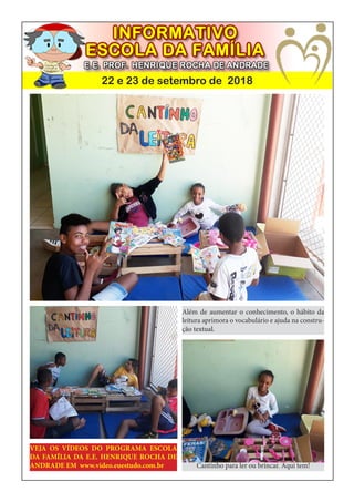 22 e 23 de setembro de 2018
Uso dos computadores e internet
Cantinho para ler ou brincar. Aqui tem!
Além de aumentar o conhecimento, o hábito da
leitura aprimora o vocabulário e ajuda na constru-
ção textual.
VEJA OS VÍDEOS DO PROGRAMA ESCOLA
DA FAMÍLIA DA E.E. HENRIQUE ROCHA DE
ANDRADE EM www.video.euestudo.com.br
 