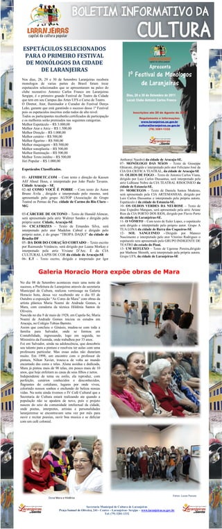 ESPETÁCULOS SELECIONADOS
        PARA O PRIMEIRO FESTIVAL
        DE MONÓLOGOS DA CIDADE
            DE LARANJEIRAS
      Nos dias, 28, 29 e 30 de Setembro Laranjeiras recebera
      monologos de varias partes do Brasil foram treze
      espetaculos selecionados que se apresentaram na palco do
      clube recreativo Antonio Carlos Franco em Laranjeiras
      Sergipe, é o primeiro grande Festival de Teatro da Cidade
      que tem em seu Campus das Artes UFS o Curso de Teatro.
      O Diretor, Ator, Iluminador e Curador do Festival Denys
      Leão, garante que está garatindo o sucesso desse 1º Festival
      pois os espetaculos inscritos estão todos de alto nivel.
      Todos os participantes receberão certificados de participação
      e os melhores serão premiados nas seguintes categorias.
      Melhor Espetáculo – R$ 3.000,00
      Melhor Ator e Atriz – R$ 1.500,00
      Melhor Direção – R$ 1.000,00
      Melhor cenário – R$ 500,00
      Melhor figurino – R$ 500,00
      Melhor maquiagem – R$ 500,00
      Melhor sonoplastia – R$ 500,00
      Melhor Iluminação – R$ 500,00
      Melhor Texto inédito – R$ 500,00
      Júri Popular – R$ 1.000,00                                               Anthony( Naedro) da cidade de Aracaju-SE.
                                                                               07- MONÓLOGO DAS MÃOS – Texto de Giuseppe
                                                                               Ghiaroni, dirigido e interpretado pelo ator Feliciano José da
      Espetáculos Classificados.
                                                                               CIA DA CRITICA TEATRAL, da cidade de Aracaju-SE
                                                                               08- OLHOS DE FOGO – Texto de Antonio Carlos Viana,
      01- AFIMDETC.COM – Com texto e direção de Kassen                         dirigido por Luiz Carlos Dussantus, será interpretado pela
      Afif Aboul Hosn, e interpretado por João Paulo Tavares.                  atriz Lidhiane Nobre da CIA TEATRAL RISOCINICO da
      Cidade Aracaju – SE.                                                     cidade de Estancia-SE.
      02-AI COMO VOCÊ É POBRE – Com texto do Autor                             09- MORCEGOS – Texto de Daniela Santos Modesto,
      Bruno Ávila , dirigido e interpretado pelo mesmo, será                   será apresentado pela CIA ARTEMANHAS, dirigido por
      apresentado pelo grupo AGTOP (Associação do Grupo                        Luiz Carlos Dussantus e interpratado pela própria autora.
      Teatral os Pernas de Pau. cidade de Carmo do Rio Claro –                 Espetáculo é da cidade de Estancia-SE.
      MG                                                                       10- OS OLHOS VERDES DA NEUROSE – Texto de
                                                                               Jose Expedito Marques, será apresentado pela atriz Ariane
      03-CÁRCERE DE OUTONO – Texto de Hunald Alencar,                          Rios da CIA PORTO DOS RIOS, dirigido por Flavio Porto
      será apresentado pela atriz Walmyr Sandes e dirigido pelo                da cidade de Laranjeiras-SE.
      próprio autor. Cidade, Aracaju-SE                                        11- O VÔMITO – Com texto de Euler Lopes, o espetáculo
      04- CICATRIZES – Texto de Ernandes Silva, será                           será dirigido e interpretado pelo próprio autor. Grupo A
      interpretado pelo ator Madelon Cabral e dirigido pelo                    TUA LONA da cidade de Barra dos Coqueiros-SE
      próprio autor, é do grupo “TROPA DAQUI” da cidade de                     12- SOL SANGUINEO - Dirigido por Maneco
      Braslia-DF                                                               Nascimento e interpretado pelo ator Vitorino Rodrigues o
                                                                               espetaculo sera apresentado pelo GRUPO INDIGENTE DE
      05- DA DOR DO CORAÇÃO CORTADO – Texto escrito
                                                                               TEATRO do estado do Piauí.
      por Raimundo Venâncio, será dirigido por Luana Morkay e
                                                                               13- UM REFLEXO – Texto de Ugenine Pereira,dirigido
      interpretado pela atriz Viviane D’Arc. É da CIA                          por Matheus Shimith, será interpretado pela própria autora.
      CULTURAL LAPIS DE COR da cidade de Aracaju-SE                            Grupo UFS, da cidade de Laranjeiras-SE
      06- E.T – Texto escrito, dirigido e intepretado por Igor



                  Galeria Horacio Hora expõe obras de Mara
1.   No dia 08 de Setembro aconteceu mais uma noite de
     sucesso, a Prefeitura de Laranjeiras através da secretaria
     Municipal de Cultura, realizou vernissage na Galeria
     Horacio hora, dessa vez recebendo ate o dia 03 de
     Outubro a exposição “As Cores de Mara” com obras da
     artista plástica Maria Noemi de Andrade Gomes, a
     Mara, com curadoria da técnica Hildênia Santos de
     Oliveira.
     Nascida no dia 9 de maio de 1928, em Capela-Se, Maria
     Noemi de Andrade Gomes iniciou os estudos em
     Aracaju, no Colégio Tobias Barreto.
     Assim que concluiu o Ginásio, mudou-se com toda a
     família para Salvador, onde se formou em
     Contabilidade, ingressando, logo em seguida, no
     Ministério da Fazenda, onde trabalhou por 33 anos.
     Foi em Salvador, ainda na adolescência, que descobriu
     seu talento para a pintura e resolveu ter aulas com uma
     professora particular. Mas essas aulas não durariam
     muito. Em 1998, um encontro com o professor de
     pintura, Nilton Xavier, trouxe-a de volta ao mundo
     encantado das cores e telas. Aluna assídua e dedicada,
     Mara já pintou mais de 90 telas, em pouco mais de 10
     anos, que hoje enfeitam as casas de seus filhos e netos.
     Independente de tema ou estilo, ela reproduz, com
     perfeição, cenários conhecidos e desconhecidos,
     flagrantes do cotidiano, lugares por onde viveu,
     colorindo nossos sonhos e enchendo de beleza nossas
     vidas. Na noite ainda tivemos o IV Café Cultural que a
     Secretaria de Cultura estará realizando ate quando a
     população não se apodera de novo, pois o projeto
     nasceu do seio da comunidade intelectual da cidade,
     onde poetas, interpretes, artistas e personalidades
     laranjeirense se encontravam uma vez por mês para
     ouvir e recitar poesias, ouvir boa musica e se deliciar
     com um café colonial.




                                                                                                                       Fotos: Lucas Passos
                         Dona Mara e Hildênia


                                                     Secretaria Municipal de Cultura de Laranjeiras
                                 Praça Samuel de Oliveira, 241– Centro – Laranjeiras- Sergipe – www.laranjeiras.se.gov.br
                                                                   Tel: (79) 3281-1332
 