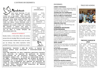 A Comunidade Nossa Senhora
das Graças convida para o
terço dos Homens todas as
terças-feiras às 19h30.
Em Fátima, Portugal, Nossa
Senhora disse: “Não há
problema de ordem pessoal,
familiar e social que a oração
do santo terço não ajude a
resolver”.
.
Site:
Anualmente, durante o mês de julho, a Igreja no
Brasil dedica suas reflexões à conscientização do
Dízimo.
Para bem executar os seus trabalhos pastorais durante
este período, os agentes da pastoral do dízimo
participaram de um encontro formativo sobre o
documento número 106: "O dízimo na Comunidade de fé",
da CNBB – Conferência Nacional dos Bispos do Brasil,
aconteceu no último sábado (17), no Centro Paroquial,
contando com a presença dos agentes de pastoral de
todas as comunidades da paróquia e, com a assessoria
de Frei Toni, Paróquia São Francisco de Assise
presença de Padre Jospin.
Contar com a sua ajuda. Saiba que você,
através do DÍZIMO, se tornou parte essencial
para que nossa Igreja possa exercer suas
funções, cumprir com a missão que Jesus
Cristo nos deixou. Como Dizimista, você é
missionário (a), e o seu testemunho é fonte de
sabedoria que inspira a todos nós. Continue
fiel! Doando o dízimo com amor e
perseverança, aprendemos a espiritualidade, o
céu se abre, e muitas bênçãos são
derramadas sobre nós.
Hoje você está comemorando mais um ano de
vida, e é com muita alegria que desejamos
ainda mais todas as bênçãos de Deus na sua
vida!!!
Feliz Aniversário!!! Parabéns!!!
INFORMES
Agradecimento
CANTINHO DO DIZIMISTA
FELIZ
ANIVERSÁRIO!
Querido irmão,
querida irmã, nós
celebramos junto
com você o seu
aniversário!
Que Deus abençoe
tua fidelidade e
faça prosperar a tua
justiça!
Continue
testemunhando a
tua generosidade e
fidelidade, sendo
um dizimista fiel em
nossa comunidade
paroquial!
Parabéns e que
todas as bênçãos
sejam derramados
sobre você e os seus.
CENSO PAROQUIAL
Pedimos que o censo paroquial sejam
entregues respondidos até a segunda
semana do mês de julho.
ADORAÇÃO AO SANTÍSSIMO
29/06. Em Santa Cruz do Pilar às 19h30
ESCOLA BÍBLICA PAROQUIAL
A Escola é aberta a todos que queiram
participar e aprofundar o
conhecimento e a fé. Todas as terças-
feiras às 19h30, no Centro paroquial.
ORAÇÃO PELA PAZ
No dia 07/07 ÀS 11h00 NA Praça do
Pacificador.
ASSEMBLEIA DIOCESANA
EXTRAORDINÁRIA
08/07 a partir das 08h00. Na Catedral
de santo Antônio. Cada comunidade
deve enviar um delegado.
BINGO DO REGIONAL
As cartelas estão à venda nas
comunidades e a renda será usada
para as obras de reestruturação do
prédio do regional.
FESTA JULINA
Pastoral da juventude convida para
festa julina no dia 29/07, no Centro
Paroquial.
PILAR PEDE SOCORRO!
Devido ao crescente número de
assaltos e violência, moradores estão
mobilizando-se para ato de protesto
pacífico no dia 25/06 ás 14h30.
Concentração na entrada da
Fundação Cristo Redentor, Cidade dos
meninos.
AULAS DE VIOLÃO E BAIXO
No Centro paroquial às quartas-feiras
15h e aos sábados às 10h. preços
especiais para crianças e adolescentes
da catequese.
Caro irmão Dizimista, É com
muita alegria que podemos
contar com a sua ajuda.
ORAÇÃO DO DIZIMISTA
Recebei, Senhor, a minha oferta. Não é uma esmola,
porque não sois mendigo! Não é um auxílio, porque
não precisais dele! Também não é o que me sobra,
que vos ofereço. Esta oferta representa minha
gratidão!Poisoquetenhoeuorecebide vós. Amém!
TERÇO DOS HOMENS
PRECIOSO SANGUE DE
JESUS
O mês de julho foi estabelecido
pela Igreja como o mês
dedicado ao Preciosíssimo
Sangue de Jesus. Ocasião
propícia para continuarmos a
nossa reflexão sobre o infinito
amor do Coração de Jesus, que
derramou até a última conta de
Sangue em oblação ao Pai, pelos
homens. "A piedade cristã
sempre manifestou, através dos
séculos, especial devoção ao
Sangue de Cristo derramado
para a remissão dos pecados de
todo o gênero humano, por
ocasião da Paixão e Morte de
Jesus e atravessando a história
até hoje com Sua presença real
no Sacramento da Eucaristia.
 