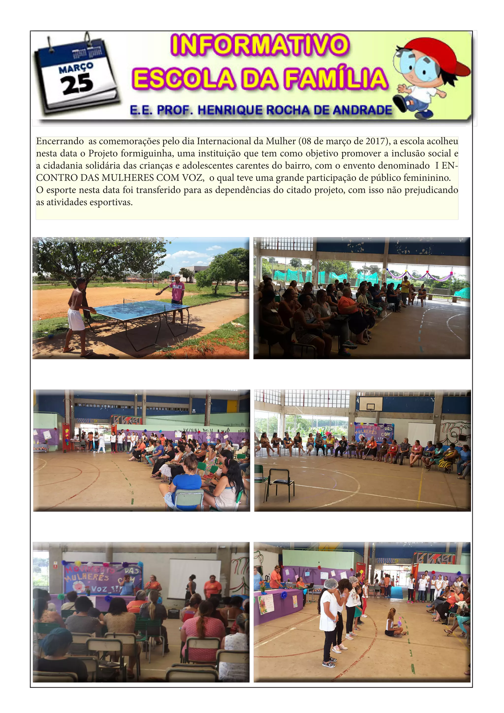 Encerrando as comemorações pelo dia Internacional da Mulher (08 de março de 2017), a escola acolheu
nesta data o Projeto formiguinha, uma instituição que tem como objetivo promover a inclusão social e
a cidadania solidária das crianças e adolescentes carentes do bairro, com o envento denominado I EN-
CONTRO DAS MULHERES COM VOZ, o qual teve uma grande participação de público femininino.
O esporte nesta data foi transferido para as dependências do citado projeto, com isso não prejudicando
as atividades esportivas.