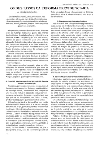 Informativo ASAFAPE - Maio de 2016
6
OS DEZ PASSOS DA REFORMA PREVIDENCIÁRIA
por Fábio Zambitte Ibrahim
Os detalhes do modelo futuro, em verdade, não
comportam adequação a um único referencial, mas, a
depender das opções e prioridades eleitas pelo Estado
brasileiro, muitas formas de proteção social adequadas
podem ser construídas.
Não pretendo, com este brevíssimo texto, discorrer
sobre as mudanças necessárias quanto aos critérios
de elegibilidade de cada benefício previdenciário ou a
mensuração exata das prestações, mas, unicamente,
apontar os passos necessários para uma reforma
adequada. Os detalhes do modelo futuro, em verdade,
não comportam adequação a um único referencial,
mas, a depender das opções e prioridades eleitas pelo
Estado brasileiro, muitas formas de proteção social
adequadas podem ser construídas.
Também como forma de melhor estimular a leitura,
adoto o tradicional paradigma de dividir o texto em
passos ou etapas, coligando o pragmatismo dos textos
contemporâneos com o marketing de ideias sumarizadas
em breves tópicos.
Enfim, exponho minhas impressões sobre um início
adequado da reforma previdenciária que, além de
sucesso na arena política, possa ser verdadeiramente
capaz de produzir mudanças estruturais em nosso
modelo, assegurando a cobertura efetiva da sociedade.
A seguir, os passos que me parecem necessários.
1. Construir o Consenso sobre a Necessidade de uma
Reforma Previdenciária
Tal aspecto, por mais elementar que possa parecer, é
frequentemente esquecido. Reformas previdenciárias,
ao restringir direitos, naturalmente não comportam
uma recepção festiva da sociedade e seus represen-
tantes no parlamento. Somente a consciência de que
algo precisa ser feito poderá, em tempo razoável,
produzir as adequações que nosso modelo carece.
O Brasil possui cenário demográfico com rápido
envelhecimento populacional e acelerada redução
da natalidade, o que, por natural, tende a comprometer
modelos previdenciários maduros como o nosso, espe-
cialmente quando financiado no regime de repartição
simples. O fato de o modelo de seguridade social, na
atualidade, poder ser considerado superavitário, desde
que feitos os ajustes contábeis necessários, não implica
a admissão de que o mesmo possui suporte atuarial,
pois as projeções demonstram, com tranqüilidade, a
inviabilidade do modelo nos decênios vindouros .
Enfim, se não houver o convencimento de que o
desequilíbrio existe, nada de consistente poderá ser
feito. Um debate franco e honesto sobre o déficit da
previdência social é, necessariamente, uma etapa a
ser enfrentada.
2. Dialogar com o Congresso Nacional
Apesar de este item configurar uma segunda obvie-
dade, nunca foi devidamente observado na matéria
previdenciária. Em todas as reformas realizadas, tanto
em âmbito constitucional como legal, os objetivos e
conteúdodasreformassempreforamaprioristicamente
construídos pela tecnocracia estatal, muitas vezes
até sem a participação da própria equipe do extinto
Ministério da Previdência Social. A recente fusão deste
ao Ministério da Fazenda já não é bom presságio.
Uma vez iniciada a agenda de reformas sem qualquer
debate na fixação de premissas necessárias, há
a tendência de repulsa por parte do parlamento
brasileiro, o qual não se colocará como coadjuvante
de um pacote de maldades patrocinado pelo Poder
Executivo. A resistência parlamentar, como não poderia
deixar de ser, torna-se brutal, tendo em vista o conteú-
do inevitável de redução de direitos, em avaliações e
ponderações pré-estabelecidas sem qualquer respeito
aos representantes da sociedade brasileira. O resultado
é, em regra, a rejeição das mudanças ou aprovação
parcial, com extrema dificuldade e com custo político
enorme, de pequenas alterações.
3. Desconstitucionalizar a Matéria Previdenciária
Estabelecido o consenso sobre a necessidade de ad-
equação do modelo protetivo, em abordagem di-
alógica junto ao Congresso Nacional, um passo imedi-
atamente posterior será a desconstitucionalização da
matéria previdenciária. A ideia, em suma, não é
excluir todo o regramento previdenciário da Constituição
de 1988, mas, principalmente, retirar os parâmetros
de elegibilidade e renda mensal de aposentadorias e
pensões do texto constitucional.
Em nenhum outro país do mundo há Constituição com
tamanho detalhamento de normas previdenciárias
como a brasileira. A razão é compreensível, derivada
da razoável desconfiança do Poder Constituinte frente
ao legislador ordinário, haja vista as pretéritas
previsões normativas injustas e prejudiciais na quanti-
ficação e concessão de prestações previdenciárias.
Podemos lembrar, por exemplo, do regramento
vigente antes da Constituição de 1988 quanto ao
dimensionamento da renda mensal de aposentadorias,
oqual,mediantemédiados36últimossalários, somente
permitia a correção dos 24 mais antigos, deixando pelo
menos um ano de salários sem qualquer atualização
monetária, em período de inflação historicamente >
 