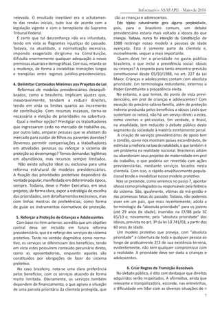>elevada. O resultado inevitável era o achatamen-
to das rendas iniciais, tudo isso de acordo com a
legislação vigente e com o beneplácito do Supremo
Tribunal Federal.
É certo que tal desconfiança não era infundada,
tendo em vista as flagrantes injustiças do passado.
Todavia, na atualidade, a normatização excessiva,
impondo exagerado dirigismo na Constituição,
dificulta enormemente qualquer adequação a novas
premissasatuariaisedemográficas.Comisso,retarda-se
a mudança, de forma a inviabilizar transições longas
e tranqüilas entre regimes jurídico-previdenciários.
4. Delimitar Conteúdos Mínimos aos Projetos de Lei
Reformas de modelos previdenciários desequili-
brados, como o brasileiro, implicam ajustes que,
inexoravelmente, tendem a reduzir direitos,
tendo em vista os limites quanto ao incremento
de contribuição. Com recursos escassos, torna-se
necessária a eleição de prioridades na cobertura.
Qual a melhor opção? Prestigiar os trabalhadores
que ingressaram cedo no mercado de trabalho ou,
por outro lado, amparar pessoas que se afastam do
mercado para cuidar de filhos ou parentes doentes?
Devemos permitir compensações a trabalhadores
em atividades penosas ou reforçar o sistema de
proteção ao desemprego? Temos demandas legítimas
em abundância, mas recursos sempre limitados.
Não existe solução ideal ou exclusiva para uma
reforma estrutural de modelos previdenciários.
A fixação das prioridades protetivas dependerá da
vontade popular, manifestada em determinada época,
sempre. Todavia, deve o Poder Executivo, em seus
projetos, de forma clara, expor a estratégia de escolha
das prioridades, sem detalhamentos excessivos, mas
com linhas mestras de preferências, como forma
de guiar os instrumentos normativos de proteção.
5. Reforçar a Proteção de Crianças e Adolescentes
Com base no item anterior, acredito que um objetivo
central deva ser incluído em futura reforma
previdenciária, que é o reforço dos serviços do sistema
protetivo. Tanto no sentido dogmático como norma-
tivo, os serviços se diferenciam dos benefícios, tendo
em vista estes possuírem conteúdo pecuniário direto,
como as aposentadorias, enquanto aqueles são
constituídos por obrigações de fazer do sistema
protetivo.
No caso brasileiro, nota-se uma clara preferência
pelos benefícios, com os serviços atuando de forma
muito limitada. Obviamente, os serviços também
dependem de financiamento, o que agrava a situação
de uma parcela prioritária da clientela protegida, que
são as crianças e adolescentes.
Este tópico naturalmente gera alguma perplexidade,
pois, para o brasileiro comum, um debate
previdenciário estaria mais voltado a idosos do que
crianças. Todavia, nunca foi intenção da Constituição de
1988 restringir nosso modelo a pessoas de idade
avançada. Esta é somente parte da clientela e,
incrivelmente, sequer a mais importante.
Quem deve ter a prioridade no gasto público
brasileiro, o que inclui a previdência social: idosos
ou crianças? A resposta para tanto encontra previsão
constitucional desde 05/10/1988, no art. 227 da Lei
Maior. Crianças e adolescentes contam com absoluta
prioridade. Em terminologia redundante, externou o
Poder Constituinte a precedência eleita.
No entanto, o que temos, do ponto de vista previ-
denciário, em prol de crianças e adolescentes? Com
exceção do precário salário-família, além de proteção
indireta produzida pelos benefícios a idosos (avós que
sustentam os netos), não há um serviço direto a estes,
como creches e pré-escolas. Em verdade, o Brasil,
na atualidade, tem reduzido o debate público deste
segmento da sociedade à matéria estritamente penal.
A criação de serviços previdenciários de apoio tem
o condão, como nos mostram países escandinavos, de
estimularamelhorianataxadenatalidade,oquetambém é
um problema na realidade nacional. Brasileiras adiam
ou abandonam seus projetos de maternidade em prol
do trabalho, o que poderia ser revertido com ações
previdenciárias, mediante serviços focados nesta
clientela. Com isso, o rápido envelhecimento popula-
cional tende a inviabilizar nosso modelo protetivo.
Não se pretende, como veremos no passo 7, apontar
idosos como privilegiados ou responsáveis pela falência
do sistema. São, igualmente, vítimas da má-gestão e
das promessas falsas do passado. Todavia, não podemos
viver em um país, que mais recentemente, adota a
terminologia da “absoluta prioridade” para os jovens
(até 29 anos de idade), inseridos na CF/88 pela EC
65/10 e, novamente, pela “absoluta prioridade” dos
idosos, prevista no art. 3º da lei 10.741/03, a partir dos
60 anos de idade.
Um modelo protetivo que preveja, com “absoluta
prioridade” a cobertura de toda e qualquer pessoa ao
longo de praticamente 2/3 de sua existência terrena,
evidentemente, não tem qualquer compromisso com
a realidade. A prioridade deve ser dada a crianças e
adolescentes.
6. Criar Regras de Transição Razoáveis
No debate público, é dito com destaque que direitos
adquiridos serão respeitados. A afirmativa, ainda que
relevante e tranqüilizadora, esconde, nas entrelinhas,
a dificuldade em lidar com as diversas situações de >
Informativo ASAFAPE - Maio de 2016
7
 