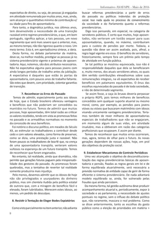 Informativo ASAFAPE - Maio de 2016
8
expectativa de direito, ou seja, de pessoas já engajadas
em atividade remunerada por muitos anos, mas, ainda,
sem alcançar o quantitativo mínimo de contribuição e/
ou idade para fins de aposentadoria.
Para tanto, a dogmática jurídica, nos últimos anos,
tem desenvolvido a necessidade de uma transição
razoável entre regimes previdenciários, o que, em bom
português, significa aplicar, a tais pessoas, um novo
regramento que será mais severo que o anterior, mas,
ao mesmo tempo, não tão rigoroso quanto o novo. Um
meio termo. Esta é, em apertadíssima síntese, a ideia.
Desta forma, no debate parlamentar da matéria,
deve-se, na melhor medida, prestigiar as pessoas já no
sistema previdenciário vigente e próximas de aposen-
tadoria. Aqui, notemos, são dois atributos necessários.
Não há expectativa alguma para pessoas jovens com
ainda longos períodos de trabalho antes da jubilação.
A expectativa é daqueles que estão às portas da
aposentadoria, com poucos anos de trabalho faltante.
São estes que devem, com prioridade, ostentar garantias
de transição.
7. Reconhecer os Erros do Passado
Temos de admitir, especialmente junto aos idosos
de hoje, que o Estado brasileiro ofereceu vantagens
e benefícios que não poderiam ser concedidos ou
mantidos no futuro. Temos de admitir que muitas
pessoas, hoje aposentadas, têm total razão ao criticar
os valores recebidos, tendo em vista as promessas feitas
no passado e as armadilhas normativas no momento
da concessão de seus benefícios.
Foi notório o discurso político, em meados do Século
XX, ao estimular os trabalhadores a contribuir desde
cedo e com valores elevados, como forma de preservar,
como se dizia, uma prestação justa e razoável. Não
foram poucos os trabalhadores de boa-fé que, na crença
de uma aposentadoria tranqüila, verteram valores
vultosos na esperança de um futuro tranqüilo. Temos
de reconhecer que foram enganados.
No entanto, tal realidade, ainda que dramática, não
permite que gerações futuras paguem pela irresponsabi-
lidade dos gestores do passado. As promessas foram
quebradas, mas a tentativa de reverter tal realidade
somente produziria mais injustiça.
Pelo menos, devemos admitir que os idosos de hoje
não são privilegiados e usurpadores do dinheiro
público, mas sim clientela iludida pela política estatal
de outrora que, com a miragem de benefício fácil e
elevado, foram lubridiados. Merecem estes idosos, ao
menos, um pedido de desculpas.
8. Resistir à Tentação de Eleger Bodes Expiatórios
Comovistoparcialmentenoitemanterior,nãoadianta
buscar reformas previdenciárias a partir de erros
do passado ou políticas indevidas de proteção
social. Isso nada ajuda no processo de convencimento
da sociedade e do Parlamento quanto a reformas
previdenciárias.
Digo isso pensando, em especial, na categoria de
servidores públicos. É certo que muitos, hoje aposen-
tados, não verteram um tostão sequer para suas
aposentadorias, quando, no máximo, contribuíram
para o custeio de pensões por morte. Todavia, a
questão não deve ser assim avaliada, pois, afinal, a
regra legal vigente era essa. O benefício de servidores,
historicamente, sempre fora um prêmio pelo tempo
de atividade em função pública.
Se tal política se mostrou equivocada, isso não é
responsabilidade daqueles que dela se beneficiaram
e, muito menos, dos atuais servidores ativos, os quais
têm vertido contribuições elevadíssimas sobre suas
remunerações integrais, na vã expectativa de receber
benefícios em patamares equivalentes. O ônus das
escolhas equivocadas do passado é de toda sociedade,
e não de determinado segmento.
Se assim fosse, a caça às bruxas deveria perpassar
o próprio RGPS, pois temos milhares de benefícios
concedidos sem qualquer suporte atuarial ou mesmo
moral, como, por exemplo, as pensões para jovens
viúvas ou viúvos que buscaram matrimônio com idosos
visando unicamente vantagens previdenciárias. Tería-
mos também de rever milhares de aposentadorias
especiais de trabalhadores que não se engajaram,
em momento algum de suas vidas, em atividade
insalubre, mas a obtiveram em razão das categorias
profissionais que ocupavam. E assim por diante.
Temos de reconhecer que muitos erros ocorreram,
mas, agora, temos de olhar para o futuro. As novas
gerações dependem de nossas ações, hoje, em prol
dos objetivos da proteção social.
9. Estabelecer Mecanismos de Controle Periódicos
Uma vez alcançado o objetivo de desconstituciona-
lização das regras previdenciárias básicas de aposen-
tadoria e pensão, fixadas as regras gerais em lei e de
forma equilibrada atuarialmente, será necessária a
previsão normativa de entidade capaz de gerir de forma
eficiente o sistema previdenciário. De nada adiantará
modelo equilibrado se, ainda, for vulnerado pelas
fraudes que ainda persistem.
Da mesma forma, tal gestão autônoma deve produzir
acompanhamento atuarial e, periodicamente, expor à
sociedade e ao parlamento, a necessidade de ajustes
pontuais no regime, sem o influxo do debate político
que, não raramente, mascara o real problema. Como
se disse anteriormente, tanto as escolhas do gasto
público como a eleição de prioridades em matéria >
 
