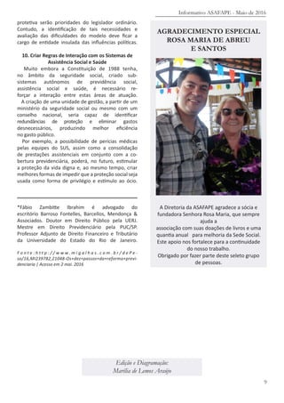 protetiva serão prioridades do legislador ordinário.
Contudo, a identificação de tais necessidades e
avaliação das dificuldades do modelo deve ficar a
cargo de entidade insulada das influências políticas.
10. Criar Regras de Interação com os Sistemas de
Assistência Social e Saúde
Muito embora a Constituição de 1988 tenha,
no âmbito da seguridade social, criado sub-
sistemas autônomos de previdência social,
assistência social e saúde, é necessário re-
forçar a interação entre estas áreas de atuação.
A criação de uma unidade de gestão, a partir de um
ministério da seguridade social ou mesmo com um
conselho nacional, seria capaz de identificar
redundâncias de proteção e eliminar gastos
desnecessários, produzindo melhor eficiência
no gasto público.
Por exemplo, a possibilidade de perícias médicas
pelas equipes do SUS, assim como a consolidação
de prestações assistenciais em conjunto com a co-
bertura previdenciária, poderá, no futuro, estimular
a proteção da vida digna e, ao mesmo tempo, criar
melhores formas de impedir que a proteção social seja
usada como forma de privilégio e estímulo ao ócio.
*Fábio Zambitte Ibrahim é advogado do
escritório Barroso Fontelles, Barcellos, Mendonça &
Associados. Doutor em Direito Público pela UERJ.
Mestre em Direito Previdenciário pela PUC/SP.
Professor Adjunto de Direito Financeiro e Tributário
da Universidade do Estado do Rio de Janeiro.
F o n t e : h t t p : / / w w w . m i g a l h a s . c o m . b r / d e P e -
so/16,MI239782,21048-Os+dez+passos+da+reforma+previ-
denciaria | Acesso em 2 mai. 2016
Informativo ASAFAPE - Maio de 2016
9
Edição e Diagramação:
Marília de Lemos Araújo
AGRADECIMENTO ESPECIAL
ROSA MARIA DE ABREU
E SANTOS
A Diretoria da ASAFAPE agradece a sócia e
fundadora Senhora Rosa Maria, que sempre
ajuda a
associação com suas doações de livros e uma
quantia anual para melhoria da Sede Social.
Este apoio nos fortalece para a continuidade
do nosso trabalho.
Obrigado por fazer parte deste seleto grupo
de pessoas.
 