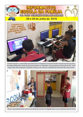 28 e 29 de Julho de 2018
Visando atender a comunidade que participa do Programa Escola da Família estamos através de parce-
rias disponibilizando terminais para que possam ser utilizados para pesquisas, declaração de IR, verifi-
cação sobre PIS, pesquisas criminais, notícias e etc, além de conteúdos de interesses dos mais jovens.
Nossa comunidade pode usufruir nos finais de semans de Algodão doce, suco, bolachas, pão de forma
 
