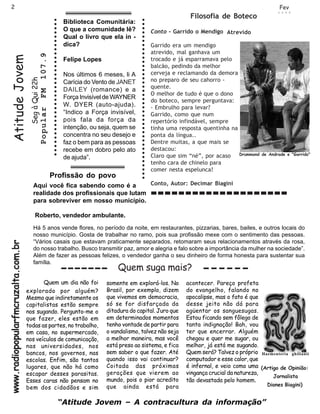 2                                                                                                                                                                                                                                                                                                   Fev
                                                                                                                                                                                                                                                                                                   2 0 0 9
                                                                                                                                                                                                                                                               Filosofia de Boteco
                                                                                                                                     Biblioteca Comunitária:




                                                                ○ ○ ○ ○ ○ ○ ○ ○ ○ ○ ○ ○ ○ ○ ○ ○ ○ ○ ○ ○ ○ ○ ○ ○ ○ ○ ○ ○ ○ ○ ○ ○ ○




                                                                                                                                                                  ○ ○ ○ ○ ○ ○ ○ ○ ○ ○ ○ ○ ○ ○ ○ ○ ○ ○ ○ ○ ○ ○ ○ ○ ○ ○ ○ ○ ○ ○ ○ ○ ○ ○ ○ ○ ○ ○ ○
                                                                                                                                     O que a comunidade lê?                                                                                       Conto - Garrido o Mendigo Atrevido
                                                                                                                                     Qual o livro que ela in -
                                                                                                                                     dica?                                                                                                        Garrido era um mendigo
                                                                                                                                                                                                                                                  atrevido, mal ganhava um
                                                      107.9
     Atitude Jovem


                                                                                                                                     Felipe Lopes                                                                                                 trocado e já esparramava pelo
                                                                                                                                                                                                                                                  balcão, pedindo da melhor
                                                                                                                                     Nos últimos 6 meses, li A                                                                                    cerveja e reclamando da demora
                                      Seg à Qui 22h




                                                                                                                                     Carícia do Vento de JANET                                                                                    no preparo de seu cahorro -
                                                                                                                                                                                                                                                  quente.
                                                                                                                                     DAILEY (romance) e a
                                                      FM




                                                                                                                                                                                                                                                  O melhor de tudo é que o dono
                                                                                                                                     Força Invisível de WAYNER
                                                                                                                                                                                                                                                  do boteco, sempre perguntava:
                                                                                                                                     W. DYER (auto-ajuda).                                                                                        - Embrulho para levar?
                                                      Popular




                                                                                                                                     “Indico a Força invisível,                                                                                   Garrido, como que num
                                                                                                                                     pois fala da força da                                                                                        repertório infindável, sempre
                                                                                                                                     intenção, ou seja, quem se                                                                                   tinha uma resposta quentinha na
                                                                                                                                     concentra no seu desejo e                                                                                    ponta da língua..
                                                                                                                                     faz o bem para as pessoas                                                                                    Dentre muitas, a que mais se
                                                                                                                                     recebe em dobro pelo ato                                                                                     destacou:
                                                                                                                                     de ajuda”.                                                                                                   Claro que sim “né”, por acaso Drummond    de Andrade e "Garrido"

                                                                                                                                                                                                                                                  tenho cara de chinelo para
                                                                                                                                                                                                                                                  comer nesta espelunca!
                                                                Profissão do povo
                                        Aqui você fica sabendo como é a       Conto, Autor: Decimar Biagini
                                        realidade dos profissionais que lutam
                                        para sobreviver em nosso município.

                                           Roberto, vendedor ambulante.
                                        Há 5 anos vende flores, no período da noite, em restaurantes, pizzarias, bares, bailes, e outros locais do
                                        nosso município. Gosta de trabalhar no ramo, pois sua profissão mexe com o sentimento das pessoas.
                                        “Vários casais que estavam praticamente separados, retomaram seus relacionamentos através da rosa,
www.radiopopularfmcruzalta.com.br




                                        do nosso trabalho. Busco transmitir paz, amor e alegria e falo sobre a importância da mulher na sociedade”.
                                        Além de fazer as pessoas felizes, o vendedor ganha o seu dinheiro de forma honesta para sustentar sua
                                        família.
                                                                                                                                                        Quem suga mais?
                                           Quem um dia não foi                                                                                      somente em explorá-los. No                                                                                acontecer. Pareço profeta
                                    explorado por alguém?                                                                                           Brasil, por exemplo, dizem                                                                                do evangelho, falando no
                                    Mesmo que indiretamente os                                                                                      que vivemos em democracia,                                                                                apocalipse, mas o fato é que
                                    capitalistas estão sempre                                                                                       só se for disfarçada da                                                                                   desse jeito não dá para
                                    nos sugando. Pergunto-me o                                                                                      ditadura do capital. Juro que                                                                             agüentar os sanguesugas.
                                    que fazer, eles estão em                                                                                        em determinados momentos                                                                                  Estou ficando sem fôlego de
                                    todas as partes, no trabalho,                                                                                   tenho vontade de partir para                                                                              tanta indignação! Bah, vou
                                    em casa, no supermercado,                                                                                       o vandalismo, talvez não seja                                                                             ter que encerrar. Alguém
                                    nos veículos de comunicação,                                                                                    a melhor maneira, mas você                                                                                chegou e quer me sugar, ou
                                    nas universidades, nos                                                                                          está preso ao sistema, e fica                                                                             melhor, já está me sugando.
                                    bancos, nos governos, nas                                                                                       sem saber o que fazer. Até                                                                                Quem será? Talvez o próprio Haementeria ghilianii
                                    escolas. Enfim, são tantos                                                                                      quando isso vai continuar?                                                                                computador e esse calor, que
                                    lugares, que não há como                                                                                        Coitada das próximas                                                                                      é infernal, e veio como uma (Artigo de Opinião:
                                    escapar desses parasitas.                                                                                       gerações que vierem ao                                                                                    vingança crucial da natureza,
                                                                                                                                                                                                                                                                                               Jornalista
                                    Esses caras não pensam no                                                                                       mundo, pois o pior acredito                                                                               tão devastada pelo homem.
                                                                                                                                                    que ainda está para                                                                                                                       Diones Biagini)
                                    bem dos cidadãos e sim

                                                                                                                                    “Atitude Jovem – A contracultura da informação”
 