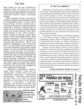 3
               Tim,Tim!
                                                                                                                 O “rico” ou o dinheiro?
Bem-vindos! Eis me aqui, fazendo-me
presente neste ano novo com a mais                                                                    No domingo, em quase todas as residências gaúchas,
crítica das críticas. Criticando os críticos.                                                     ao meio-dia, as famílias realizam um churrasco onde todos
Basta de textos depreciativos, crônicas que
                                                                                                  se encontram para confraternizar. Pois na vida corrida em
condenam teorias lindas e nenhuma
                                                                                                  que vivemos usamos os finais de semana para nos
solução.
   Vamos enaltecer, brindar o que de bom                                                          reunirmos e conversarmos. Em um desses domingos em
acontece. Detalhes que por séculos ficaram                                                        família, almoçávamos quando surgiu um assunto sobre
na marginalidade social. A menos de 50                                                            pessoas ricas e dinheiro. Todos tinham opiniões diferentes.
anos éramos muitos vivendo sob a                                                                  Eu, na minha santa ignorância, também tinha a minha.
vontade de tão poucos. Quantas mulheres                                                           Estávamos ali, debatendo, analisando, entrando quase em
submissas, passivas, aguardando as                                                                vias de fato (brincadeira), quando a pessoa mais velha da
ordens de seus senhores maridos. Negros                                                           família, a minha vovó, resolveu dar a sua opinião. Com
tendo sua arcada dentária como fator                                                              grande sabedoria de vida, adquirida com o passar dos
determinante no seu “valor humano”.                                                               anos, me deu uma lição.
Basta! Chega de recordar, vamos fazer
                                                                                                      Pergunta ela a todos: Quem veio primeiro a galinha
justiça a tanta humilhação sofrida. Tanto
                                                                                                  ou o ovo? Pensei comigo: A velha está viajando! Ela
sangue derramado. Vamos exaltar as
dádivas recebidas como a liberdade de                                                             rapidamente emendou. Quem veio primeiro a riqueza ou
levantarmos bandeiras, sejam elas                                                                 o dinheiro!Na hora ficamos em silêncio. Pensativos,
políticas, ideológicas ou com as cores do                                                         mudamos de assunto. Terminamos o almoço. Passamos a
arco – íris. Um brinde a quem escreve em                                                          tarde juntos, nos divertimos e fomos para nossas casas.
um jornal alternativo que publica nossos                                                              Chegou a hora de dormir, deitei na cama e fiquei
anseios ao invés de matérias compradas,                                                           pensando no assunto. Se não fosse o dinheiro não haveria
fúteis e mal escritas. Um brinde a                                                                a riqueza ou os ricos certo? Na minha vida inteira tive
possibilidade de reivindicar nossos direitos,                                                     preconceito com os mais ricos, e nem me liguei que na
mesmo que seja em plena Esplanada dos                                                             realidade deveria odiar o dinheiro. Mas como não sou
Ministérios, às mulheres que entram em
                                                                                                  louco, escrevo bem claro para todo mundo ler. Não amo
bares sozinhas, bebendo e rindo alto
                                                                                                  e nem odeio o dinheiro, porque infelizmente em um país
pagando pelo seu consumo e sua liberdade,
aos negros que já se tornaram líderes                                                             capitalista não se vive sem ele, mas diminuo um pouco o
religiosos, chefes de estado, intelectuais.                                                       meu preconceito contra a burguesia, porém, se todos os
Há muito para criticar, mas também há                                                             ricos do mundo doassem meio por cento de suas riquezas
tanto quanto para prestigiar.                                                                     não haveria miséria.
      Deixemos a condenação e vamos à                                                                            (Artigo de Opinião: Rapper Camarão)
ação. Fazer justiça a tudo que foi
conquistado, lutando pelo que ainda
                                                                                                                                                      Sábado 21 h / Popular FM 107.9
                                                ○ ○ ○ ○ ○ ○ ○ ○ ○ ○ ○ ○ ○ ○ ○ ○ ○ ○ ○ ○ ○ ○ ○ ○




precisamos conquistar... levantemos
nossas taças... “Com lenço e documentos
ou sem eles, num calor de quase
dezembro, ou em pleno frio de Coxilha.
                                                                                                                                                                                       Nação Hip Hop
Vamos; o importante é estarmos
dispostos não somente a criticar, mas
principalmente a mudar. Vamos!? Por que
não? Um abraço a quem faz parte disso.
                          (Crônica: Seila
                          Mello Santos,
                          somente mais
                          uma cabeça
                          quase
                          pensante.)
 