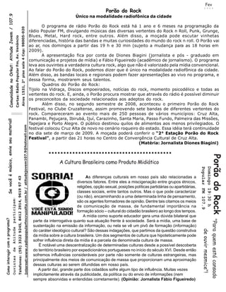 Fev
                                                                                                                                                                                                                                                                                                                                                                  2 0 0 9
                    Comunidade no Orkut: Atitude Jovem / 107.9                                                                                                                                                                                                                                   Porão do Rock
                                                                                                                                                                                                                                                                               Único na modalidade radiofônica da cidade

                                                                                                                                                                                                                                                          O programa de rádio Porão do Rock está há 1 ano e 6 meses na programação da
                                                                                                                                           Aires 1531, 2° piso sala 4 Cep: 98005-020

                                                                                                                                                                                                                                                   rádio Popular FM, divulgando músicas das diversas vertentes do Rock n Roll, Punk, Grunge,
                                                                                                                                                                                                                                                   Blues, Metal, Hard rock, entre outros. Além disso, a moçada pode escutar vinhetas
                                                                    Cartas: Rádio Popular Fm, Av. Venâncio




                                                                                                                                                                                                                                                   diferenciadas, história das bandas e muitas curiosidades do mundo do rock n roll. O Porão vai
                                                                                                                                                                                                                                                   ao ar, nos domingos a partir das 19 h e 30 min (sujeito a mudança para as 18 horas em
                                                                                                                                                                                                                                                   2009).
                                                                                                                                                                                                                                                          A apresentação fica por conta de Diones Biagini (jornalista e pós - graduado em
                                                                                                                                                                                                                                                   comunicação e projetos de mídia) e Fábio Figueiredo (acadêmico de jornalismo). O programa
                                                                                                                                                                                                                                                   leva aos ouvintes a verdadeira cultura rock, algo que não é valorizado pela mídia convencional.
                                                                                                                                                                                                                                                   Ao falar do Porão do Rock, podemos dizer que é único na modalidade radiofônica da cidade.
                                                                                                                                                                                                                                                   Além disso, as bandas locais e regionais podem fazer apresentações ao vivo no programa, e
                                                                                                                                                                                                                                                   dessa forma, mostrarem seus talentos.
                                                                                                                                                                                                                                                          Quadros do Porão do Rock:
                                                                                                                                                                                                                                                   Tijolo na Vidraça, Discos empoeirados, notícias do rock, momento psicodélico e todas as
                                                                                                                                                                                                                                                   vertentes do rock. E, ainda, o Porão procura mostrar que através do rádio é possível diminuir
                                                                                                                                                                                                                                                   os preconceitos da sociedade relacionados aos adeptos do rock.
                                                                                                                                                                                                                                                          Além disso, no segundo semestre de 2008, aconteceu o primeiro Porão do Rock
                                                                                                                                                                                                                                                   Festival, no Clube Cruzaltense, assim promovendo sete bandas de diferentes vertentes do
                                                                                                                                                                                                                                                   rock. Compareceram ao evento mais de 250 pessoas de vários municípios: Cruz Alta,
                                                                                                                                                                                                                                                   Panambi, Pejuçara, Ibirubá, Ijuí, Carazinho, Santa Maria, Passo Fundo, Palmeira das Missões,
             Se você é músico, envie seu material!




                                                                                                                                                                                                                                                   Tapejara e Porto Alegre. O público destinou quilos de alimentos aos menos privilegiados. O
                                                                                                                                                                      Internet:www.radiopopularfmcruzalta.com.br / atitudejovem107.9@hotmail.com




                                                                                                                                                                                                                                                   festival colocou Cruz Alta de novo no cenário roqueiro do estado. Essa idéia terá continuidade
                                                                                                                                                                                                                                                   no dia sete de março de 2009. A moçada poderá conferir o “2° Estação Porão do Rock
                                                                                                                                                                                                                                                   Festival”, a partir das 21 horas no Centro de Convergência Cultural de Cruz Alta.
                                                                                                                                                                                                                                                                                                          (Matéria: Jornalista Diones Biagini)




                                                                                                                                                                                                                                                                                                                                                                                  Porão do Rock
                                                                                                                                                                                                                                                                     A Cultura Brasileira como Produto Midiático




                                                                                                                                                                                                                                                                                                                                                            Domingo 19:30 h
                                                                                                                                                                                                                                                                                                                                                            Popular FM 107.9
                                                                                                                                                                                                                                                                                       As diferenças culturais em nosso país são relacionadas a
                                                                                               Telefones: (55) 3322 9245, 8412 2914, 9619 97 43




                                                                                                                                                                                                                                                                                 diversos fatores. Entre eles a miscigenação entre grupos étnicos,
                                                                                                                                                                                                                                                                                 religiões, opção sexual, posições políticas partidárias ou apartidárias,
                                                                                                                                                                                                                                                                                 classes sociais, entre tantos outros. Mas o que pode caracterizar
                                                                                                                                                                                                                                                                                 (ou não), encaminhando a uma determinada linha de pensamento,
                                                     participam !




                                                                                                                                                                                                                                                                                 são os agentes formadores de opinião. Dentre tais citamos os meios
                                                                                                                                                                                                                                                                                 de comunicação de massa, de fundamental importância na
                                                                                                                                                                                                                                                                                 formação sócio – cultural do cidadão brasileiro ao longo dos tempos.
                                                                                                                                                                                                                                                                                     A mídia como suporte educador gera uma dúvida bilateral que
Como interagir com o programa?




                                                                                                                                                                                                                                                                                                                                                                                  "Para quem está cansado
                                                                                                                                                                                                                                                     parte da interrogativa quanto sua atuação frente à sociedade. Será a mídia, uma base de
                                                                                                                                                                                                                                                     sustentação na emissão da informação, ou nela se vê um pivô de formação (informação)
                                                      Atitude




                                                                                                                                                                                                                                                                                                                                                             de ouvir mesmice"!




                                                                                                                                                                                                                                                     do caráter ideológico cultural? São dessas indagações, que partimos da questão construtiva
                                                                                                                                                                                                                                                     da mídia sobre a cultura brasileira. Um dos segmentos de cultura que hipoteticamente pode
                                                                                                                                                                                                                                                     sofrer influência direta da mídia é a parcela da denominada cultura de massa.
                                                                                                                                                                                                                                                        É notável uma descentralização de determinadas culturas desde a possível descoberta
                                                      de




                                                                                                                                                                                                                                                     do território brasileiro por expedicionários portugueses no início do século XVI. Desde então
                                                                                                                                                                                                                                                     sofremos influências consideráveis por parte não somente de culturas estrangeiras, mas
                                                       Ouvintes




                                                                                                                                                                                                                                                     principalmente dos meios de comunicação de massa que proporcionam uma aproximação
                                                                                                                                                                                                                                                     dessas culturas ao serem difundidas em nosso país.
                                                                                                                                                                                                                                                        A partir daí, grande parte dos cidadãos sofre algum tipo de influência. Muitas vezes
                                                                                                                                                                                                                                                     implicitamente através da publicidade, da política ou do envio de informações (nem
                                                                                                                                                                                                                                                     sempre absorvidas e entendidas corretamente). (Opinião: Jornalista Fábio Figueiredo)
 