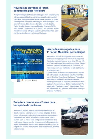 Nove faixas elevadas já foram
construídas pela Prefeitura
A implementação de faixas elevadas gera mais segurança no
trânsito, acessibilidade e economia nas ações de manuten-
ção. Nove pontos da cidade, entre ruas e avenidas, já foram
contemplados com essas intervenções, realizadas pela Divi-
sãod e Trânsito. São eles: Av. Senador Levindo Coelho,
Padre Arnaldo Jansen, Hermes Bigonha (Praça do DER),
Raul Soares, Comendador J. S. Souza Lima (próximo ao Ter-
minal Rodoviário),  Olegário Maciel, rua Padre Gailhac, Coro-
nel Bernardino Carneiro e Antenor Machado.
Inscrições prorrogadas para
1º Fórum Municipal de Habitação
A Prefeitura de Ubá prorrogou até o dia 10 de se-
tembro as inscrições para o 1º Fórum Municipal de
Habitação, que acontece na terça-feira (11), de 12h
às 17h30 na Câmara Municipal, com o tema “Desen-
volvendo a Política Habitacional do Município”. As
inscrições podem ser realizadas no site da Prefeitu-
ra (uba.mg.gov.br).
O público-alvo do evento são engenheiros, arquite-
tos, advogados, estudantes de Arquitetura e Urba-
nismo, Direito e Engenharia Civil ou de Produção e
pessoas com interesse na área habitacional. O
evento contará com as palestras “Políticas de Habi-
tação em Atendimento ao Déficit Habitacional”, “Re-
gularização Fundiária Urbana”, “Construindo Cida-
des Resilientes” e “Laje como instrumento de Regu-
larização Fundiária”.
Prefeitura compra mais 2 vans para
transporte de pacientes
A Prefeitura de Ubá, através da Secretaria Municipal de
Saúde, realizou a compra, com recursos próprios, de dois
novos veículos para o transporte de pacientes que realizam
tratamentos em outros municípios, como Juiz de Fora e
Muriaé. Com as novas vans será possível estabelecer dois
horários de viagens por dia, tornando possível que pacientes
sejam ainda melhor atendidos ao poder optar pelo horário de
viagem (ida e volta) mais próximo de suas consultas, exames
e tratamentos.
 