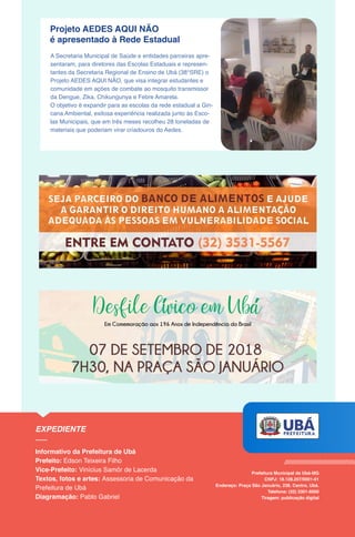 Projeto AEDES AQUI NÃO
é apresentado à Rede Estadual
A Secretaria Municipal de Saúde e entidades parceiras apre-
sentaram, para diretores das Escolas Estaduais e represen-
tantes da Secretaria Regional de Ensino de Ubá (38°SRE) o
Projeto AEDES AQUI NÃO, que visa integrar estudantes e
comunidade em ações de combate ao mosquito transmissor
da Dengue, Zika, Chikungunya e Febre Amarela.
O objetivo é expandir para as escolas da rede estadual a Gin-
cana Ambiental, exitosa experiência realizada junto às Esco-
las Municipais, que em três meses recolheu 28 toneladas de
materiais que poderiam virar criadouros do Aedes.
 