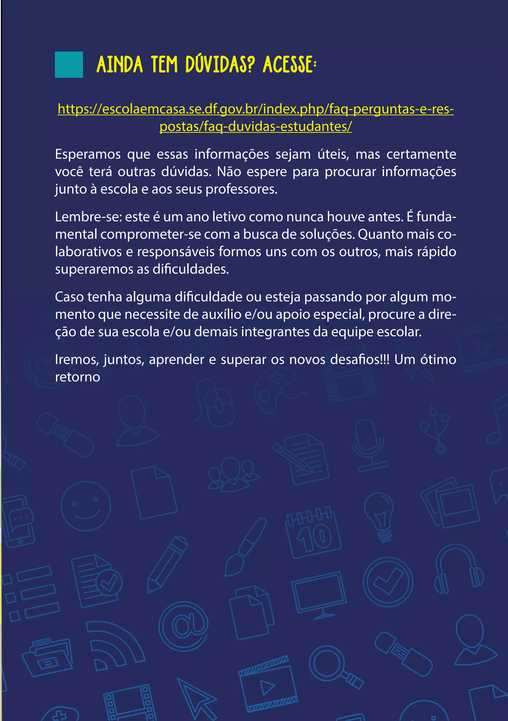9
AINDA TEM DÚVIDAS? ACESSE:
https://escolaemcasa.se.df.gov.br/index.php/faq-perguntas-e-res-
postas/faq-duvidas-estudantes/
Esperamos que essas informações sejam úteis, mas certamente
você terá outras dúvidas. Não espere para procurar informações
junto à escola e aos seus professores.
Lembre-se: este é um ano letivo como nunca houve antes. É funda-
mental comprometer-se com a busca de soluções. Quanto mais co-
laborativos e responsáveis formos uns com os outros, mais rápido
superaremos as dificuldades.
Caso tenha alguma dificuldade ou esteja passando por algum mo-
mento que necessite de auxílio e/ou apoio especial, procure a dire-
ção de sua escola e/ou demais integrantes da equipe escolar.
Iremos, juntos, aprender e superar os novos desafios!!! Um ótimo
retorno
 