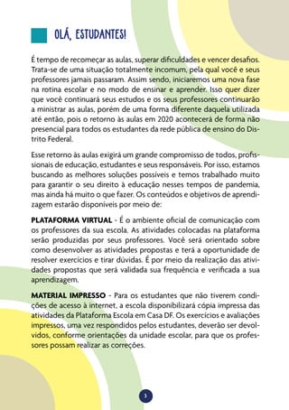 3
OLÁ, ESTUDANTES!
É tempo de recomeçar as aulas, superar dificuldades e vencer desafios.
Trata-se de uma situação totalmente incomum, pela qual você e seus
professores jamais passaram. Assim sendo, iniciaremos uma nova fase
na rotina escolar e no modo de ensinar e aprender. Isso quer dizer
que você continuará seus estudos e os seus professores continuarão
a ministrar as aulas, porém de uma forma diferente daquela utilizada
até então, pois o retorno às aulas em 2020 acontecerá de forma não
presencial para todos os estudantes da rede pública de ensino do Dis-
trito Federal.
Esse retorno às aulas exigirá um grande compromisso de todos, profis-
sionais de educação, estudantes e seus responsáveis. Por isso, estamos
buscando as melhores soluções possíveis e temos trabalhado muito
para garantir o seu direito à educação nesses tempos de pandemia,
mas ainda há muito o que fazer. Os conteúdos e objetivos de aprendi-
zagem estarão disponíveis por meio de:
PLATAFORMA VIRTUAL - É o ambiente oficial de comunicação com
os professores da sua escola. As atividades colocadas na plataforma
serão produzidas por seus professores. Você será orientado sobre
como desenvolver as atividades propostas e terá a oportunidade de
resolver exercícios e tirar dúvidas. É por meio da realização das ativi-
dades propostas que será validada sua frequência e verificada a sua
aprendizagem.
MATERIAL IMPRESSO - Para os estudantes que não tiverem condi-
ções de acesso à internet, a escola disponibilizará cópia impressa das
atividades da Plataforma Escola em Casa DF. Os exercícios e avaliações
impressos, uma vez respondidos pelos estudantes, deverão ser devol-
vidos, conforme orientações da unidade escolar, para que os profes-
sores possam realizar as correções.
 