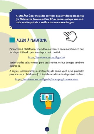 4
ATENÇÃO! É por meio das entregas das atividades propostas
(na Plataforma Escola em Casa DF ou impressas) que será vali-
dada sua frequência e verificada a sua aprendizagem.
ACESSO À PLATAFORMA
Para acesso à plataforma, você deverá utilizar o correio eletrônico que
foi disponibilizado pela escola por meio do link:
https://escolaemcasa.se.df.gov.br/
Serão criadas salas virtuais para cada turma, e seus colegas também
estarão lá.
A seguir, apresentamos as instruções de como você deve proceder
para acessar a plataforma (o tutorial em vídeo está disponível no link:
https://escolaemcasa.se.df.gov.br/index.php/como-acessar
 