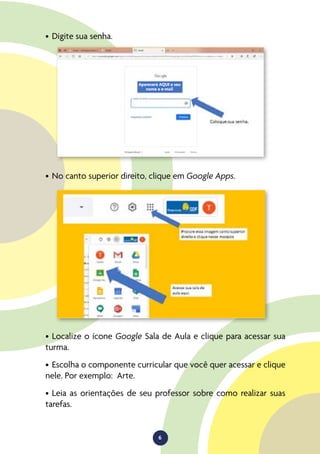 6
•	Digite sua senha.
•	No canto superior direito, clique em Google Apps.
•	Localize o ícone Google Sala de Aula e clique para acessar sua
turma.
•	Escolha o componente curricular que você quer acessar e clique
nele. Por exemplo: Arte.
•	Leia as orientações de seu professor sobre como realizar suas
tarefas.
Aparecerá AQUI o seu
nome e e-mail
 