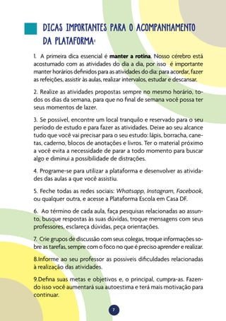 7
DICAS IMPORTANTES PARA O ACOMPANHAMENTO
DA PLATAFORMA:
1.	 A primeira dica essencial é manter a rotina. Nosso cérebro está
acostumado com as atividades do dia a dia, por isso é importante
manter horários definidos para as atividades do dia: para acordar, fazer
as refeições, assistir às aulas, realizar intervalos, estudar e descansar.
2.	Realize as atividades propostas sempre no mesmo horário, to-
dos os dias da semana, para que no final de semana você possa ter
seus momentos de lazer.
3.	Se possível, encontre um local tranquilo e reservado para o seu
período de estudo e para fazer as atividades. Deixe ao seu alcance
tudo que você vai precisar para o seu estudo: lápis, borracha, cane-
tas, caderno, blocos de anotações e livros. Ter o material próximo
a você evita a necessidade de parar a todo momento para buscar
algo e diminui a possibilidade de distrações.
4.	Programe-se para utilizar a plataforma e desenvolver as ativida-
des das aulas a que você assistiu.
5.	Feche todas as redes sociais: Whatsapp, Instagram, Facebook,
ou qualquer outra, e acesse a Plataforma Escola em Casa DF.
6.	 Ao término de cada aula, faça pesquisas relacionadas ao assun-
to, busque respostas às suas dúvidas, troque mensagens com seus
professores, esclareça dúvidas, peça orientações.
7.	Crie grupos de discussão com seus colegas, troque informações so-
bre as tarefas, sempre com o foco no que é preciso aprender e realizar.
8.	Informe ao seu professor as possíveis dificuldades relacionadas
à realização das atividades.
9.	Defina suas metas e objetivos e, o principal, cumpra-as. Fazen-
do isso você aumentará sua autoestima e terá mais motivação para
continuar.
 