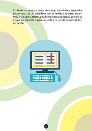 8
10.	 Fique atento(a) aos prazos de entrega de trabalhos agendados
pela escola. Crie um calendário com as tarefas e os prazos de en-
trega. Não adie as tarefas, pois ficará sobrecarregado(a). Lembre-se
de que sua presença e avaliação serão o resultado da entrega des-
sas tarefas.
 