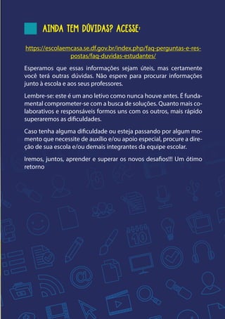 9
AINDA TEM DÚVIDAS? ACESSE:
https://escolaemcasa.se.df.gov.br/index.php/faq-perguntas-e-res-
postas/faq-duvidas-estudantes/
Esperamos que essas informações sejam úteis, mas certamente
você terá outras dúvidas. Não espere para procurar informações
junto à escola e aos seus professores.
Lembre-se: este é um ano letivo como nunca houve antes. É funda-
mental comprometer-se com a busca de soluções. Quanto mais co-
laborativos e responsáveis formos uns com os outros, mais rápido
superaremos as dificuldades.
Caso tenha alguma dificuldade ou esteja passando por algum mo-
mento que necessite de auxílio e/ou apoio especial, procure a dire-
ção de sua escola e/ou demais integrantes da equipe escolar.
Iremos, juntos, aprender e superar os novos desafios!!! Um ótimo
retorno
 