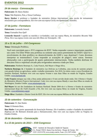 EVENTOS 2012

24 de março - Convocação
Palestrante: Dr. Barry Harker.
Tema: Não Rejeiteis, Pois, a Vossa Confiança.
Barry Harker é professor e fundador do ministério Edessa International, uma escola de treinamento
missionário por correspondência. Ele vive com sua esposa Cecily em Queensland, Austrália.

17 de junho - Formatura
Palestrante: Leonardo Amaral.
Tema: Formados Para Quê?
Leonardo Amaral é capitão na marinha e co-fundador, com sua esposa Marta, do ministério Recanto Vida
Plena. Ele e sua esposa vivem com seus três filhos em Teresópolis – RJ.

15 a 21 de julho – XVI Congresso
Tema: Orientação Profética.
  Você está convidado para o XVI congresso do IEST. Venha responder conosco importantes questões
  tais como: Foi Ellen White uma profetiza ou somente uma autora preeminente da IASD?; Qual foi o
  envolvimento do dom profético no desenvolvimento da IASD e suas doutrinas?; Como devemos
  interpretar os testemunhos?; Como responder as acusações de plágio?; entre outras. Seremos
  abençoados com a participação de quatro palestrantes internacionais. Venha também desfrutar do
  descanso físico e espiritual cercado pela revigoradora natureza criada por Deus.
Palestrantes: Norberto Restrepo Jr., Cody Francis, Hal Mayer e Diego Silva.
Norberto Restrepo Jr. é fundador do ministério Las Delicias na Colômbia, uma escola de sustento próprio
com grande ênfase na agricultura, saúde e trabalho missionário. Em 2010, foi eleito como o novo Presidente do
Instituto Hartland. Norberto vive com sua esposa Yvonne e suas duas filhas no estado da Virgínia, Estados
Unidos. www.hartland.edu
Cody Francis entregou sua vida a Deus ainda adolescente e O tem servido desde então. Ele é Diretor e Orador
do Ministério Mission Projects International. Cody vive com sua esposa Mandy e suas duas filhas no estado de
Washington, Estados Unidos. www.missionspro.org
Hal Mayer foi um dos fundadores do Instituto Hartland. Desde 2004 ele é o Diretor e Orador do ministério
internacional Keep the Faith (Guarde a Fé). Ele vive com sua esposa Betsy no estado da Virgínia, Estados
Unidos. www.ktfministry.org/pt
Diego Silva é fundador e Diretor Geral do IEST. Ele vive com sua esposa Mélissa no Rio de Janeiro.

15 de setembro - Convocação
Palestrante: Pr. Dan Shafer.
Tema: O Homem-Deus.
Dan Shafer é um pastor aposentado da Associação Potomac. Ele é também o orador e fundador do ministério
Highway for the Remnant (Estrada para o Remanescente). Dan vive com sua esposa Lillie na Virgínia no
Estados Unidos.

18 de dezembro – Convocação

6 a 13 de janeiro de 2013 – XVII Congresso
 