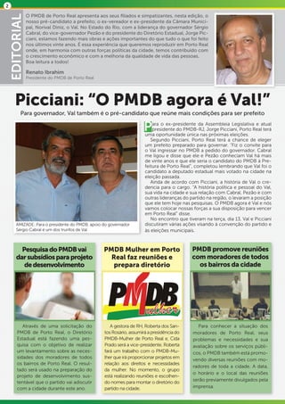 2

                O PMDB de Porto Real apresenta aos seus filiados e simpatizantes, nesta edição, o
    EDITORIAL   nosso pré-candidato a prefeito; o ex-vereador e ex-presidente da Câmara Munici-
                pal, Norival Diniz, o Val. No Estado do Rio, com a liderança do governador Sérgio
                Cabral, do vice-governador Pezão e do presidente do Diretório Estadual, Jorge Pic-
                ciani, estamos fazendo mais obras e ações importantes do que tudo o que foi feito
                nos últimos vinte anos. É essa experiência que queremos reproduzir em Porto Real
                onde, em harmonia com outras forças políticas da cidade, temos contribuído com
                o crescimento econômico e com a melhoria da qualidade de vida das pessoas.
                Boa leitura a todos!

                Renato Ibrahim
                Presidente do PMDB de Porto Real




       Picciani: “O PMDB agora é Val!”
           Para governador, Val também é o pré-candidato que reúne mais condições para ser prefeito

                                                                      P    ara o ex-presidente da Assembleia Legislativa e atual
                                                                           presidente do PMDB-RJ, Jorge Picciani, Porto Real terá
                                                                       uma oportunidade única nas próximas eleições.
                                                                          Segundo Picciani, Porto Real terá a chance de eleger
                                                                       um prefeito preparado para governar. “Fiz o convite para
                                                                       o Val ingressar no PMDB a pedido do governador. Cabral
                                                                       me ligou e disse que ele e Pezão conheciam Val há mais
                                                                       de vinte anos e que ele seria o candidato do PMDB à Pre-
                                                                       feitura de Porto Real”, completou lembrando que Val foi o
                                                                       candidato a deputado estadual mais votado na cidade na
                                                                       eleição passada.
                                                                          Ainda de acordo com Picciani, a história de Val o cre-
                                                                       dencia para o cargo. “A história política e pessoal do Val,
                                                                       sua vida na cidade e sua relação com Cabral, Pezão e com
                                                                       outras lideranças do partido na região, o levaram a posição
                                                                       que ele tem hoje nas pesquisas. O PMDB agora é Val e nós
                                                                       vamos colocar nossas forças a sua disposição para vencer
                                                                       em Porto Real” disse.
                                                                          No encontro que tiveram na terça, dia 13, Val e Picciani
        AMIZADE: Para o presidente do PMDB, apoio do governador        discutiram várias ações visando à convenção do partido e
        Sérgio Cabral é um dos trunfos de Val                          às eleições municipais.



          Pesquisa do PMDB vai                     PMDB Mulher em Porto                     PMDB promove reuniões
        dar subsídios para projeto                   Real faz reuniões e                    com moradores de todos
           de desenvolvimento                         prepara diretório                       os bairros da cidade




           Através de uma solicitação do              A gestora de RH, Roberta dos San-        Para conhecer a situação dos
        PMDB de Porto Real, o Diretório            tos Rosário, assumirá a presidência do    moradores de Porto Real, seus
        Estadual está fazendo uma pes-             PMDB-Mulher de Porto Real e, Cida         problemas e necessidades e sua
        quisa com o objetivo de realizar           Prado será a vice-presidente. Roberta     avaliação sobre os serviços públi-
        um levantamento sobre as neces-            fará um trabalho com o PMDB-Mu-           cos, o PMDB também está promo-
        sidades dos moradores de todos             lher que irá proporcionar projetos em     vendo diversas reuniões com mo-
        os bairros de Porto Real. O resul-         relação aos direitos e necessidades
                                                                                             radores de toda a cidade. A data,
        tado será usado na preparação do           da mulher. No momento, o grupo
                                                                                             o horário e o local das reuniões
        projeto de desenvolvimento sus-            está realizando reuniões e escolhen-
                                                                                             serão previamente divulgados pela
        tentável que o partido vai adiscutir       do nomes para montar o diretório do
        com a cidade durante este ano.             partido na cidade.                        imprensa.
 