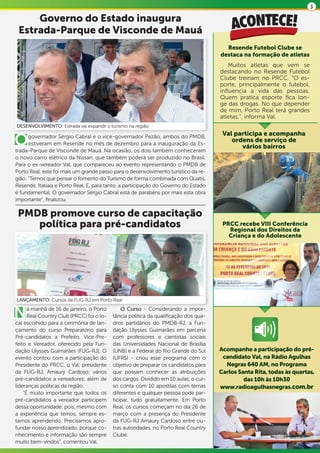 3

     Governo do Estado inaugura
 Estrada-Parque de Visconde de Mauá
                                                                                        Resende Futebol Clube se
                                                                                      destaca na formação de atletas
                                                                                          Muitos atletas que vem se
                                                                                      destacando no Resende Futebol
                                                                                      Clube treinam no PRCC. “O es-
                                                                                      porte, principalmente o futebol,
                                                                                      influencia a vida das pessoas.
                                                                                      Quem pratica esporte fica lon-
                                                                                      ge das drogas. No que depender
                                                                                      de mim, Porto Real terá grandes
                                                                                      atletas.”, informa Val.
DESENVOLVIMENTO: Estrada vai expandir o turismo na região
                                                                                       Val participa e acompanha
O     governador Sérgio Cabral e o vice-governador Pezão, ambos do PMDB,
      estiveram em Resende no mês de dezembro para a inauguração da Es-
trada-Parque de Visconde de Mauá. Na ocasião, os dois também conheceram
                                                                                          ordens de serviço de
                                                                                             vários bairros
o novo carro elétrico da Nissan, que também poderá ser produzido no Brasil.
Para o ex-vereador Val, que compareceu ao evento representando o PMDB de
Porto Real, este foi mais um grande passo para o desenvolvimento turístico da re-
gião. “Temos que pensar o fomento do Turismo de forma combinada com Quatis,
Resende, Itatiaia e Porto Real. E, para tanto, a participação do Governo do Estado
é fundamental. O governador Sérgio Cabral está de parabéns por mais esta obra
importante”, finalizou.

 PMDB promove curso de capacitação
    política para pré-candidatos                                                       PRCC recebe VIII Conferência
                                                                                         Regional dos Direitos da
                                                                                         Criança e do Adolescente




LANÇAMENTO: Cursos da FUG-RJ em Porto Real


N     a manhã de 16 de janeiro, o Porto
      Real Country Club (PRCC) foi o lo-
cal escolhido para a cerimônia de lan-
                                               O Curso - Considerando a impor-
                                           tância política da qualificação dos qua-
                                           dros partidários do PMDB-RJ, a Fun-
çamento do curso Preparatório para         dação Ulysses Guimarães em parceria
Pré-candidatos a Prefeito, Vice-Pre-       com professores e cientistas sociais
feito e Vereador, oferecido pela Fun-      das Universidades Nacional de Brasília
dação Ulysses Guimarães (FUG-RJ). O        (UNB) e a Federal do Rio Grande do Sul     Acompanhe a participação do pré-
evento contou com a participação do        (UFRS) - criou esse programa com o          candidato Val, na Rádio Agulhas
Presidente do PRCC, o Val; presidente      objetivo de preparar os candidatos para      Negras 640 AM, no Programa
da FUG-RJ, Amaury Cardoso; vários          que possam conhecer as atribuições         Carlos Santa Rita, todas às quartas,
pré-candidatos a vereadores; além de       dos cargos. Dividido em 10 aulas, o cur-            das 10h às 10h30
lideranças políticas da região.            so conta com 10 apostilas com temas        www.radioagulhasnegras.com.br
    “É muito importante que todos os       diferentes e qualquer pessoa pode par-
pré-candidatos a vereador participem       ticipar, tudo gratuitamente. Em Porto
dessa oportunidade; pois, mesmo com        Real, os cursos começam no dia 26 de
a experiência que temos, sempre es-        março com a presença do Presidente
tamos aprendendo. Precisamos apro-         da FUG-RJ Amaury Cardoso entre ou-
fundar nosso aprendizado, porque co-       tras autoridades, no Porto Real Country
nhecimento e informação são sempre         Clube.
muito bem-vindos”, comentou Val.
 